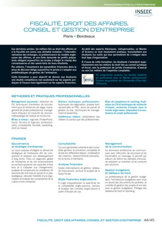 FISCALITÉ, DROIT DES AFFAIRES,
CONSEIL ET GESTION D’ENTREPRISE
Paris Bordeaux
MÉTHODES ET PRATIQUES PROFESSIONNELLES
Ces dernières années, les métiers liés au droit des affaires et
à la fiscalité ont connu une véritable mutation: l’internatio-
nalisation des échanges, la prédominance du modèle anglo-
saxon des affaires, et une forte demande de profils polyva-
lents obligent aujourd’hui les écoles à élargir le champ des
connaissances et des savoir-faire de leurs étudiants.
Par ailleurs, l’importance des paramètres financiers dans la
prise de décision oblige aujourd’hui le juriste à s’adapter aux
problématiques de gestion de l’entreprise.
Cette formation a pour objectif de donner aux étudiants
une double compétence non seulement sur les aspects juri-
diques et fiscaux mais également sur les aspects financiers.
Au-delà des aspects théoriques, indispensables, ce Master
of Science se veut résolument pratique, transmettant aux
étudiants les outils qui leur permettront de s’intégrer dans
tout type d’organisation.
À l’issue de cette formation, les étudiants s’orientent majo-
ritairement vers les métiers du droit liés au conseil juridique
et fiscal, vers la profession de juriste d’entreprise, d’avocat
ou vers les métiers de l’expertise comptable.
Ce programme propose un double diplôme
en partenariat avec le Master professionnel
Fusions Acquisitions de l’Université d’Evry-Val-
d’Essonne.
Management personnel : rédaction de
CV, techniques d’entretien de recrute-
ment pour la recherche de stage, mana-
gement de projet professionnel, manage-
ment d’équipe et conduite de réunion,
méthodologie de l’article de recherche.
Mises à niveau: logiciels (PowerPoint,
Excel, Access et logiciels profession-
nels), comptabilité, fiscalité, marketing,
droit du travail.
Ateliers techniques professionnels :
techniques de négociation, analyse tran-
sactionnelle et PNL, prise de parole et
gestion du trac, techniques de manage-
ment et leadership.
Conférences métiers: présentation des
métiers du secteur par des professionnels.
Bilan de compétence et coaching, finali-
sation du CV et techniques de recherche
d’emploi, recherche d’emploi dans le
monde anglo-saxon, préparation à la sou-
tenance du projet professionnel.
Gouvernance
et stratégie d’entreprise
Le cours propose d’intégrer la démarche
stratégique de l’entreprise aﬁn de com-
prendre et préparer son développement
à long terme. Faire un diagnostic global
de l’entreprise et de son environnement
en sachant apprécier ses capacités à faire
face et à s’adapter aux changements,
analyser et comprendre les problèmes de
structure liés à la mise en œuvre d’un plan
stratégique; décoder l’identité d’une orga-
nisation et analyser les composantes de la
culture d’une entreprise.
Comptabilité
Ce cours généraliste présente le plan comp-
table général, la procédure comptable et
étudie les différentes étapes; mobilisation
des créances; rapprochements bancaires;
les écritures d’inventaires.
Analyse financière
Soldes intermédiaires de gestion; tableau
de ﬁnancement; écriture et analyse de la
liasse ﬁscale.
États financiers anglo-saxons
Il s’agit d’appréhender la spéciﬁcité de
la comptabilité anglo-saxonne. Lecture
et analyse des comptes anglo-saxons à
partir d’études de cas.
Management
de la communication
Ce séminaire ambitionne de communi-
quer avec efﬁcacité, de structurer et de
transmettre un message. Il permet par
ailleurs de déﬁnir les attitudes d’écoute,
de préparer un entretien et de conduire
des réunions.
Gestion budgétaire
et tableaux de bord
La problématique de la gestion budgé-
taire; l’architecture budgétaire avec mise
en œuvre des documents de synthèse; le
contrôle de gestion des projets et son lien
avec la gestion budgétaire. Pilotage des
tableaux de bord et reporting.
FISCALITÉ, DROIT DES AFFAIRES, CONSEIL ET GESTION D’ENTREPRISE
FINANCE/DROIT/FISCALITÉ/PATRIMOINE
FINANCE
44/45
 