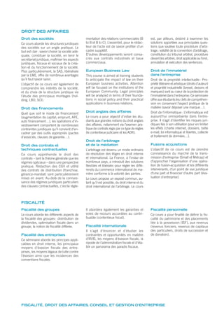 Fiscalité des groupes
Le cours aborde les différents aspects de
la fiscalité des groupes: distribution de
dividendes, optimisation fiscale dans un
groupe, la notion de fiscalité différée.
Fiscalité des entreprises
Ce séminaire aborde les principes appli-
cables en droit interne, les principaux
moyens d’évasion fiscale des entre-
prises, les moyens légaux de lutte contre
l’évasion ainsi que les incidences des
conventions fiscales.
Il abordera également les garanties et
voies de recours accordées au contri-
buable (contentieux fiscal).
Fiscalité internationale
Il s’agit d’énoncer et d’étudier les
contraintes et opportunités en matière
d’IR/IS, les moyens d’évasion fiscale, la
riposte de l’administration fiscale et d’éta-
blir un panorama des paradis fiscaux.
Fiscalité personnelle
Ce cours a pour finalité de définir la fis-
calité du patrimoine et des placements
liée à la possession (ISF), aux revenus
(revenus fonciers, revenus de capitaux
des particuliers, droits de succession et
de donation).
FISCALITÉ
Droit des sociétés
Ce cours aborde les structures juridiques
des sociétés sur un angle pratique. Le
but est clair: savoir choisir la société adé-
quate, constituer la société, en tenir le
secrétariat juridique, maîtriser les aspects
juridiques, fiscaux et sociaux de la créa-
tion et du fonctionnement de la société.
Plus particulièrement, la SAS, libéralisée
par la LME, offre de nombreux avantages
qu’il faut savoir saisir.
L’objectif de ce cours est également de
comprendre les intérêts de la société,
et du choix de la structure juridique via
l’étude des principaux montages (hol-
ding, LBO, SCI).
Droit des financements
Quel que soit le mode de financement
(augmentation de capital, emprunt, APE,
auto financement…), les opérations d’in-
vestissement comportent de nombreuses
contraintes juridiques qu’il convient d’en-
cadrer par des outils appropriés (pactes
d’associés, clauses de garantie…).
Droit des contrats et
techniques contractuelles
Ce cours appréhende le droit des
contrats – tant la théorie générale que les
régimes spéciaux – dans une perspective
pratique. Rédaction des CGV et utilité
des contrats de distribution (franchise,
gérance-mandat) sont particulièrement
mises en avant. Au-delà de la connais-
sance des régimes juridiques particuliers
des clauses contractuelles, c’est la régle-
mentation des relations commerciales (B
to B et B to C). L’essentiel, pour le rédac-
teur de l’acte est de savoir profiter d’un
cadre supplétif.
D’autres développements seront consa-
crés aux contrats industriels et baux
commerciaux.
European Business Law
This course is aimed at training students
to anticipate the impact of law on their
European business activities. Attention
will be focused on the institutions of the
European Community. Legal principles
will be analyzed in terms of their founda-
tions in social policy and their practical
applications in business relations.
Droit anglais des affaires
Le cours a pour objectif d’initier les étu-
diants aux grandes notions du droit anglais
des affaires, notamment via l’examen pra-
tique de contrats régis par ce type de règles
(le contentieux judiciaire et les ADR).
Droit de l’arbitrage
et de la médiation
L’arbitrage est devenu un mode ordinaire
de résolution des litiges en droit interne
et international. La France, à l’instar de
nombreux pays, a introduit des solutions
flexibles et libérales pour régler les diffé-
rends du commerce international de ma-
nière conforme à la volonté des parties.
Le cours propose un exposé commun, au-
tant qu’il est possible, du droit interne et du
droit international de l’arbitrage. Le cours
est, par ailleurs, destiné à examiner les
solutions apportées aux principales ques-
tions que soulève toute procédure d’arbi-
trage: validité de la convention d’arbitrage,
constitution du tribunal arbitral, procédure
devant les arbitres, droit applicable au fond,
annulation et exécution des sentences.
Droit de l’immatériel
dans l’entreprise
Droit de la propriété intellectuelle: Pro-
priété littéraire et artistique (droits d’auteur)
et propriété industrielle (brevet, dessins et
marques) sont au cœur de la protection de
l’immatériel dans l’entreprise. Ce séminaire
offre aux étudiants les clefs de compréhen-
sion en conservant l’aspect pratique de la
matière (savoir déposer une marque…).
Droit de l’informatique: L’informatique est
aujourd’hui omniprésente dans l’entre-
prise. Il s’agit d’identifier les risques juri-
diques liés à son utilisation pour en limiter
les effets (charte internet, dossiers, boîte
e-mail, loi informatique et libertés, collecte
et traitement de données…).
Fusions acquisitions
L’objectif de ce cours est de prendre
connaissance du marché de la trans-
mission d’entreprise (Small et Midcap) et
d’approcher l’organisation d’une opéra-
tion de fusion-acquisition et les différents
intervenants, d’un point de vue juridique
d’une part et financier d’autre part (éva-
luation d’entreprise).
DROIT DES AFFAIRES
FISCALITÉ, DROIT DES AFFAIRES, CONSEIL ET GESTION D’ENTREPRISE
 