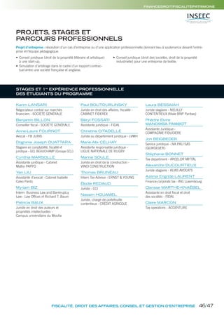 PROJETS, STAGES ET
PARCOURS PROFESSIONNELS
STAGES ET 1re
EXPÉRIENCE PROFESSIONNELLE
DES ÉTUDIANTS DU PROGRAMME
Projet d’entreprise: résolution d’un cas d’entreprise ou d’une application professionnelle donnant lieu à soutenance devant l’entre-
prise et l’équipe pédagogique.
• Conseil juridique (droit de la propriété littéraire et artistique)
à une start-up.
• Simulation d’arbitrage dans le cadre d’un rapport contrac-
tuel entre une société française et anglaise.
• Conseil juridique (droit des sociétés, droit de la propriété
industrielle) pour une entreprise de textile.
Karim LANSARI
Négociateur contrat sur marchés
financiers - SOCIÉTÉ GÉNÉRALE
Benjamin BILLON
Conseiller fiscal - SOCIÉTÉ GÉNÉRALE
Anne-Laure FOURNOT
Avocat - FB JURIS
Dognime Joseph OUATTARA
Stagiaire en comptabilité, fiscalité et
juridique - GCL BEAUCHAMP (Groupe GCL)
Cynthia MARSOLLE
Assistante juridique - Cabinet
Maître PAPPO
Yan LIU
Assistante d’avocat - Cabinet Isabelle
Calvo Pardo
Myriam BIZ
Intern- Business Law and Bankruptcy
Law - Law Offices of Richard T. Baum
Patricia BAUX
Juriste en droit des auteurs et
propriétés intellectuelles -
Campus universitaire du Moufia
Paul BOUTOURLINSKY
Juriste en droit des affaires, fiscalité -
CABINET FIDEREX
Béryl FOSSATI
Assistante juridique - FIDAL
Christine CITADELLE
Juriste au département juridique - LVMH
Marie-Alix CELHAY
Assistante responsable juridique -
LIGUE NATIONALE DE RUGBY
Marine SOULE
Juriste en droit de la construction -
VINCI CONSTRUCTION
Thomas BRUNEAU
Intern Tax Advisor - ERNST & YOUNG
Élodie REDAUD
Juriste - CCI
Nassim HOUAMEL
Juriste, chargé de portefeuille
contentieux - CRÉDIT AGRICOLE
Laura BESSAIAH
Juriste stagiaire - NEUILLY
CONTENTIEUX (filiale BNP Paribas)
Phèdre Elvire
MANOMBA PAMBOT
Assistante Juridique -
COMPAGNIE FIDUCIÈRE
Jon BEIGBEDER
Service juridique - NA PALI SAS
(QUIKSILVER)
Stéphanie BONNET
Tax department - ARCELOR MITTAL
Alexandre DUCOURTIEUX
Juriste stagiaire - ALIAS AVOCATS
Azenia Engride LAURENT
Finance-corporate tax - ING Luxembourg
Clarisse MARTHE-KNAËBEL
Assistante en droit fiscal et droit
des sociétés - FIDAL
Claire MARCON
Tax operations - ACCENTURE
FISCALITÉ, DROIT DES AFFAIRES, CONSEIL ET GESTION D’ENTREPRISE
FINANCE/DROIT/FISCALITÉ/PATRIMOINE
46/47
 