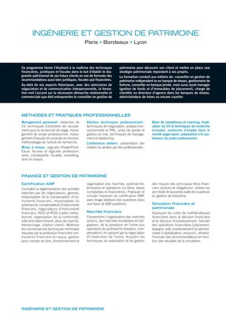 INGÉNIERIE ET GESTION DE PATRIMOINE
INGÉNIERIE ET GESTION DE PATRIMOINE
Paris Bordeaux Lyon
MÉTHODES ET PRATIQUES PROFESSIONNELLES
Ce programme forme l’étudiant à la maîtrise des techniques
financières, juridiques et fiscales dans le but d’établir le dia-
gnostic patrimonial de ses futurs clients en vue de formuler des
recommandations aussi bien juridiques, fiscales que financières.
Au-delà de ses aspects théoriques, avec des séminaires de
négociation et de communication interpersonnelle, la forma-
tion met l’accent sur la nécessaire démarche relationnelle et
commerciale que doit entreprendre le conseiller en gestion de
patrimoine pour découvrir son client et mettre en place une
stratégie patrimoniale répondant à ses projets.
La formation conduit aux métiers de: conseiller en gestion de
patrimoine indépendant ou en banque de réseau, gestionnaire de
fortune, conseiller en banque privée, mais aussi asset manager
(gestion de fonds et d’immeubles de placement), chargé de
clientèle ou directeur d’agence dans les banques de réseau,
administrateur de biens ou encore courtier.
Management personnel : rédaction de
CV, techniques d’entretien de recrute-
ment pour la recherche de stage, mana-
gement de projet professionnel, mana-
gement d’équipe et conduite de réunion,
méthodologie de l’article de recherche.
Mises à niveau: logiciels (PowerPoint,
Excel, Access et logiciels profession-
nels), comptabilité, fiscalité, marketing,
droit du travail.
Ateliers techniques professionnels :
techniques de négociation, analyse tran-
sactionnelle et PNL, prise de parole et
gestion du trac, techniques de manage-
ment et leadership.
Conférences métiers: présentation des
métiers du secteur par des professionnels.
Bilan de compétence et coaching, finali-
sation du CV et techniques de recherche
d’emploi, recherche d’emploi dans le
monde anglo-saxon, préparation à la sou-
tenance du projet professionnel.
Certification AMF
Connaître la règlementation des activités
exercées par les négociateurs, gérants,
responsables de la compensation d’ins-
truments financiers, responsables du
postmarché, compensateurs d’instruments
ﬁnanciers, négociateurs d’instruments
ﬁnanciers, RCCI et RCSI (cadre institu-
tionnel, organisation de la conformité,
lutte anti-blanchiment, abus de marché,
démarchage, relation client). Maîtriser
les connaissances techniques minimales
requises par la profession ﬁnancière (ins-
truments financiers et risque, gestion
pour compte de tiers, fonctionnement et
organisation des marchés, postmarché,
émissions et opérations sur titres, bases
comptables et ﬁnancières). Pratiquer et
simuler l’examen de certiﬁcation AMF
avec tirage aléatoire des questions dans
une base de 600 questions.
Marchés financiers
Comprendre l’organisation des marchés
actions, des marchés monétaires et obli-
gataires, de la passation de l’ordre aux
opérations de postmarché (livraison, com-
pensation), en passant par la négociation
et l’exécution de l’ordre. Acquérir les
techniques de valorisation et de gestion
des risques des principaux titres ﬁnan-
ciers (actions et obligations). Utiliser les
pro¬duits de taux et les outils de couverture
en gestion de trésorerie.
Simulation financière et
patrimoniale
Appliquer les outils de mathématiques
ﬁnancières dans la décision ﬁnancière
et la décision d’investissement. Simuler
des opérations ﬁnancières (placement,
épargne, prêt, investissement) et patrimo-
niales (capitalisation, emprunt, retraite).
Formuler des recommandations en fonc-
tion des résultats de la simulation.
FINANCE ET GESTION DE PATRIMOINE
 