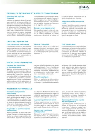 INGÉNIERIE ET GESTION DE PATRIMOINE
FINANCE/DROIT/FISCALITÉ/PATRIMOINE
GESTION DE PATRIMOINE ET ASPECTS COMMERCIAUX
Économie et ingénierie
immobilière
Comprendre la chaîne de la valeur immobi-
lière et ses défis. Estimer la valeur d’un bien
immobilier en utilisant les méthodes d’éva-
luation immobilière. Connaître la fiscalité et
les niches fiscales immobilières. Utiliser les
mécanismes d’optimisation fiscale (TVA,
ISF) dans des montages patrimoniaux.
Diagnostic et communication
patrimoniale
Mener un entretien de découverte patri-
moniale. Préparer une étude patrimoniale.
Réaliser un entretien de présentation des
préconisations. Répondre aux questions et
aux objections. Maîtriser les attitudes et les
comportements en rendez-vous. Établir une
relation de qualité avec un client. Simuler
l’entretien et le diagnostic patrimonial.
Approche patrimoniale client
Analyser le patrimoine et les contraintes
de détention. Établir le profil de risque
du client. Mettre en place une stratégie
patrimoniale. Éduquer le client et l’informer.
Gestion patrimoniale et
défiscalisation
Découvrir les spécificités patrimoniales,
les régimes fiscaux et juridiques de la
détention de certains actifs alternatifs: or,
bijoux, œuvres d’art, voitures de collection,
immeubles classés, FCPI, SOFICA…
Connaître les principaux dispositifs de
défiscalisation et les actifs associés.
Gestion patrimoniale auprès
des entrepreneurs
Approche du chef d’entreprise dans la
gestion de patrimoine ; techniques de
transmission d’entreprise; analyse finan-
cière; comptes courants d’associés; op-
timisation du système de rémunération
pour les dirigeants d’entreprise; ingénie-
rie patrimoniale des immobiliers profes-
sionnels; les opérations d’OBO (owner
buy out).
INGÉNIERIE PATRIMONIALE
Marketing des produits
financiers
Découvrir les métiers de la banque et l’évo-
lution récente de l’environnement financier
(banque et assurance). Comprendre les
enjeux concurrentiels et les futurs défis
de la banque et de l’assurance. Appré-
hender les mécanismes de création de
valeur et les caractéristiques du marketing
financier. Décliner ou adapter la politique
marketing dans le développement d’un
nouveau service financier. Comprendre le
comportement du consommateur de ser-
vices bancaires ou de produits d’assurance
pour lui apporter une réponse adaptée.
Évaluer les futurs enjeux concurrentiels
des secteurs de la banque, de l’assurance
et de la gestion patrimoniale.
Environnement patrimonial
Découvrir les acteurs, le métier et le mar-
ché de la gestion de patrimoine dans le
but de créer ou développer un cabinet
indépendant. Organiser le cabinet ou
l’activité de gestion patrimoniale dans le
but de développer une clientèle.
Négociation et techniques de
vente
Découvrir les différentes techniques de
négociation et de vente. Pratiquer ces
techniques dans des simulations et des
jeux de rôle. Analyser les comportements
du client pour décoder ses besoins et
découvrir ses attentes cachées. Mesurer
le profil de risque du client.
Droit patrimonial de la famille
Connaître les incidences des différents
types de régimes matrimoniaux sur l’orga-
nisation du patrimoine des clients afin
de formuler des recommandations judi-
cieuses. Maîtriser le droit des libéralités
et des successions en vue de capter ou
transmettre une succession.
Droit de l’immobilier
Découvrir les acteurs de la chaîne de la
valeur immobilière. Maîtriser les fonde-
ments du droit foncier, du droit immobilier
et du droit de la propriété (pleine propriété,
indivision…).
Droit des sociétés
Choisir la forme juridique la plus adaptée
aux souhaits de l’entrepreneur (dévelop-
pement de l’entreprise, protection ou
transmission du patrimoine industriel et
commercial…). Découvrir les nouvelles
formes de sociétés (SAS, SASU, SELA)
ou d’entreprise unipersonnelle.
DROIT DU PATRIMOINE
Fiscalité des personnes
et des placements
Maîtriser les fondements du calcul de
l’impôt (personnes imposables, règles de
territorialité, foyer fiscal, quotient familial,
revenus nets catégoriels). Calculer le
revenu brut global, les charges déductibles,
les abattements applicables sur le revenu
et les réductions d’impôts. Connaître la fis-
calité des placements, du patrimoine et de
la transmission du patrimoine. Maîtriser le
calcul de l’impôt sur le revenu et de l’Impôt
de Solidarité sur la Fortune; fiscalité des
revenus fonciers et des capitaux mobiliers;
fiscalité de transmission. Appréhender les
principales niches fiscales et leur intérêt
dans une stratégie patrimoniale.
Fiscalité appliquée
Mettre en application la règlementation
issue de la dernière loi de finance et cal-
culer l’impôt. Compléter les formulaires de
déclaration: 2042 (rappel des règles, foyer
fiscal, rattachement, salaires, pensions,
rente); 2044 et 2072 (revenus fonciers
et SCI) ; 2049 et 2074 ; 2042 (report
revenus foncier et mobilier). Détailler l’IFU
et les diverses déductions. Compléter la
déclaration ISF.
FISCALITÉ DU PATRIMOINE
48/49
 