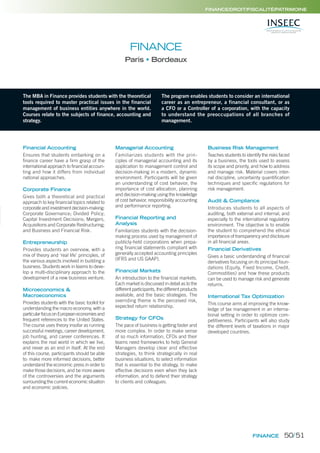 FINANCE
FINANCE/DROIT/FISCALITÉ/PATRIMOINE
FINANCE
Paris Bordeaux
The MBA in Finance provides students with the theoretical
tools required to master practical issues in the financial
management of business entities anywhere in the world.
Courses relate to the subjects of finance, accounting and
strategy.
The program enables students to consider an international
career as an entrepreneur, a financial consultant, or as
a CFO or a Controller of a corporation, with the capacity
to understand the preoccupations of all branches of
management.
Financial Accounting
Ensures that students embarking on a
finance career have a firm grasp of the
international approach to financial accoun-
ting and how it differs from individual
national approaches.
Corporate Finance
Gives both a theoretical and practical
approach to key financial topics related to
corporate and investment decision-making:
Corporate Governance; Divided Policy;
Capital Investment Decisions; Mergers,
Acquisitions and Corporate Restructuring;
and Business and Financial Risk.
Entrepreneurship
Provides students an overview, with a
mix of theory and ‘real life’ principles, of
the various aspects involved in building a
business. Students work in teams to deve-
lop a multi-disciplinary approach to the
development of a new business venture.
Microeconomics &
Macroeconomics
Provides students with the basic toolkit for
understanding the macro economy, with a
particularfocusonEuropeaneconomiesand
frequent references to the United States.
The course uses theory insofar as running
successful meetings, career development,
job hunting, and career conferences. It
explains the real world in which we live,
and never as an end in itself. At the end
of this course, participants should be able
to: make more informed decisions, better
understand the economic press in order to
make those decisions, and be more aware
of the controversies and the arguments
surrounding the current economic situation
and economic policies.
Managerial Accounting
Familiarizes students with the prin-
ciples of managerial accounting and its
application to management control and
decision-making in a modern, dynamic
environment. Participants will be given
an understanding of cost behavior, the
importance of cost allocation, planning
and decision-making using the knowledge
of cost behavior, responsibility accounting
and performance reporting.
Financial Reporting and
Analysis
Familiarizes students with the decision-
making process used by management of
publicly-held corporations when prepa-
ring ﬁnancial statements compliant with
generally accepted accounting principles
(IFRS and US GAAP).
Financial Markets
An introduction to the ﬁnancial markets.
Each market is discussed in detail as to the
different participants, the different products
available, and the basic strategies. The
overriding theme is the perceived risk,
expected return relationship.
Strategy for CFOs
The pace of business is getting faster and
more complex. In order to make sense
of so much information, CFOs and their
teams need frameworks to help General
Managers develop clear and effective
strategies, to think strategically in real
business situations, to select information
that is essential to the strategy, to make
effective decisions even when they lack
information, and to defend their strategy
to clients and colleagues.
Business Risk Management
Teaches students to identify the risks faced
by a business, the tools used to assess
its scope and priority, and how to address
and manage risk. Material covers inter-
nal discipline, uncertainty quantiﬁcation
techniques and speciﬁc regulations for
risk management.
Audit & Compliance
Introduces students to all aspects of
auditing, both external and internal, and
especially to the international regulatory
environment. The objective is to enable
the student to comprehend the ethical
importance of transparency and disclosure
in all ﬁnancial areas.
Financial Derivatives
Gives a basic understanding of ﬁnancial
derivatives focusing on its principal foun-
dations (Equity, Fixed Income, Credit,
Commodities) and how these products
can be used to manage risk and generate
returns.
International Tax Optimization
This course aims at improving the know-
ledge of tax management in an interna-
tional setting in order to optimize com-
petitiveness. Participants will also study
the different levels of taxations in major
developed countries.
50/51
 