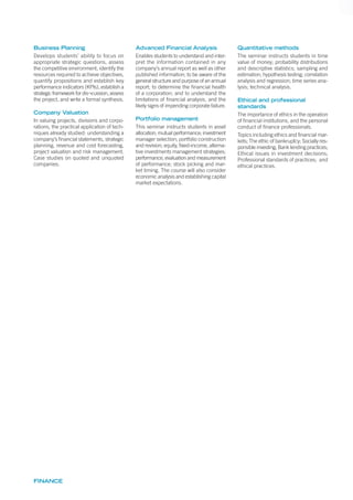 FINANCE
Business Planning
Develops students’ ability to focus on
appropriate strategic questions, assess
the competitive environment, identify the
resources required to achieve objectives,
quantify propositions and establish key
performance indicators (KPIs), establish a
strategic framework for dis¬cussion, assess
the project, and write a formal synthesis.
Company Valuation
In valuing projects, divisions and corpo-
rations, the practical application of tech-
niques already studied: understanding a
company’s ﬁnancial statements, strategic
planning, revenue and cost forecasting,
project valuation and risk management.
Case studies on quoted and unquoted
companies.
Advanced Financial Analysis
Enables students to understand and inter-
pret the information contained in any
company’s annual report as well as other
published information; to be aware of the
general structure and purpose of an annual
report; to determine the ﬁnancial health
of a corporation; and to understand the
limitations of ﬁnancial analysis, and the
likely signs of impending corporate failure.
Portfolio management
This seminar instructs students in asset
allocation; mutual performance; investment
manager selection; portfolio construction
and revision; equity, fixed-income, alterna-
tive investments management strategies;
performance, evaluation and measurement
of performance; stock picking and mar-
ket timing. The course will also consider
economic analysis and establishing capital
market expectations.
Quantitative methods
The seminar instructs students in time
value of money; probability distributions
and descriptive statistics; sampling and
estimation; hypothesis testing; correlation
analysis and regression; time series ana-
lysis; technical analysis.
Ethical and professional
standards
The importance of ethics in the operation
of financial institutions, and the personal
conduct of finance professionals.
Topics including ethics and financial mar-
kets; The ethic of bankruptcy; Socially res-
ponsible investing; Bank lending practices;
Ethical issues in investment decisions;
Professional standards of practices; and
ethical practices.
 