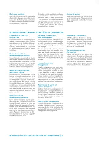 Droit des sociétés
Distinctions entre l’entreprise individuelle
et la société: séparation des patrimoines;
expansion de l’entreprise ; protection
sociale du dirigeant; imposition fiscale;
transmission de l’entreprise.
Distinction entre les sociétés de capitaux et
les sociétés de personnes: entre les socié-
tés civiles et les sociétés commerciales.
Choix du statut; répertoire des métiers,
registre du commerce, lieu d’implanta-
tion. Situations sociales des acteurs de
la société, droit commun des sociétés,
droit spécial des sociétés.
Auto-entreprise
Statut d’entrepreneur. Le régime fiscal
de la micro-entreprise. Réalisation d’une
étude de cas sur la création d’une micro-
entreprise.
BUSINESS DEVELOPMENT, STRATÉGIE ET COMMERCIAL
Leadership et direction
d’entreprise
Se positionner dans un groupe. Porter son
projet et le partager avec d’autres. Gestion
de projet, cohésion et régulation d’équipe.
Apprendre à faire face de manière soli-
daire aux défis collectifs en s’appuyant
sur la dynamique de groupe et les talents
individuels.
Étude de marché et
développement d’activité
Réviser les outils opérationnels de l’étude
de marché et les mettre en œuvre de façon
pragmatique en les appliquant à son pro-
jet de création d’entreprise ou à son projet
professionnel. Impliquer les acteurs ren-
contrés et détecter les clients potentiels.
Négociation commerciale:
pratique et théorie
Comprendre les fondamentaux de la
vente et en quoi elle est intimement liée à
tous les autres départements et services
de l’entreprise. S’appuyer sur son pro-
jet d’entrepreneur pour rendre concret
le travail à réaliser pour mettre au point
une démarche commerciale efficiente. La
vente n’est pas un métier d’artiste, tout le
monde est capable de vendre quand les
processus d’entretien de vente sont com-
pris et assimilés.
Stratégie web et
développement Internet
Savoir choisir l’approche la plus appro-
priée pour faire connaître un projet par
Internet. Pouvoir anticiper et éviter les
obstacles lors de la réalisation d’une pla-
teforme online. Apprendre à identifier les
forces et les faiblesses d’une maquette
graphique et d’un support de communi-
cation. Apprendre à innover et à se diffé-
rencier au travers de nouveaux supports/
canaux de communication.
Strategic Thinking and
Risk Management
The pace of business is getting faster and
more complex. In order to make sense of
so much information, managers need fra-
meworks for developing clear and effec-
tive strategies.
Our goal is to teach the following: how to
think strategically in real business situa-
tions; how to select the information which
is essential to your strategy; how to make
effective decisions even when you lack
information; how to defend and sell your
strategy.
Human Resources
Management
Provides an overview of legal issues affec-
ting human resources management. The
course is designed to increase the parti-
cipants’ awareness of laws for employees
in international organizations, recognition
of legal problems and their impact on hu-
man resources decisions. Topics include
laws, regulations and labor management
relations in an international environment.
Techniques de vente et
ventes complexes
Maîtriser les techniques d’approche et
de préparation à la négociation avec les
grands comptes. Collecter et analyser l’in-
formation client pour mieux le connaître.
Identifier les parties prenantes dans le
processus de décision.
Supply chain management
Fonction achat dans l’entreprise et les
grandes stratégies achats. Sourcing et
esourcing. Gestion de la production. Lo-
gistique et développement international.
Pilotage de la chaîne logistique.
Pilotage du changement
Définition, éthique et valeur du change-
ment; la règle de trois. Le rôle de la direc-
tion générale. L’annonce. La résistance
au changement. L’intégration du change-
ment: conceptuelle et comportementale.
Les outils de communication.
Transmission et reprise
d’entreprise
Analyse du marché et des acteurs de
la transmission d’entreprise; étude des
contraintes juridiques, fiscales, financières
et sociales d’une transmission d’entre-
prise; modes de financement d’une trans-
mission ; reprise d’entreprise, cas des
transmissions familiales; études de cas.
BUSINESS, INNOVATION & STRATÉGIE ENTREPRENEURIALE
 