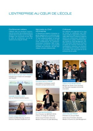 L’ENTREPRISE AU CŒUR DE L’ÉCOLE
Conférences métiers
L’INSEEC offre aux étudiants l’opportu-
nité de rencontrer des professionnels en
activité dans le secteur qu’ils envisagent
d’intégrer. Ces rencontres ont lieu dans
le cadre de conférences, qui se dé-
roulent tout au long de l’année.
Mercredis du Chef
d’Entreprise
Le Département Relations Entreprises or-
ganise régulièrement, en partenariat avec
l’AGEFOS PME Ile-de-France et la CGPME
75, des conférences-débats, le mercredi
soir. Les sujets traités abordent les diffé-
rentes problématiques de l’entreprise :
transmission d’entreprise, PME et déve-
loppement international, responsabilité
sociétales des entreprises, sécurité infor-
matique, formation professionnelle…
Colloques
Des colloques sont organisés tout au long
de l’année, en collaboration avec diffé-
rentes sociétés et organisations profession-
nelles, telles Horizon Croissance (magazine
destiné aux entrepreneurs individuels et
investisseurs en capital), TheoFinance (lea-
der mondial du Credit Management), AN-
DCP (Association Nationale des Directeurs
et Cadres de la fonction Personnel). Ces
manifestations présentent aux étudiants
des problématiques actuelles d’entreprise
ou de secteur, ainsi que le point de vue de
professionnels de qualité.
Pierre-Emmanuel TAITTINGER
Président de la maison de champagne
TAITTINGER
Emmanuel DURAND
Vice-Président de WARNER BROS
France, en charge du marketing
Parrain de la Promotion 2014 des
Masters of Science du pôle Marketing
Sylvère-Henry CISSÉ
Journaliste et chroniqueur sportif,
Président de Sport & Démocratie
Anne-Laure VINCENT
Créatrice de Marmiton.org, ancienne
Directrice Générale d’Aufeminin.com
Isabelle DUCELLIER
CEO de PERNOD RICARD Sweden
Valérie FOURNEYRON
Ministre des Sports, de la Jeunesse,
de l’Éducation populaire et de la Vie
associative
Jean-Claude FAYAT
Président du Groupe FAYAT
Parrain de la Promotion 2014 des
Masters of Science du pôle Management
 