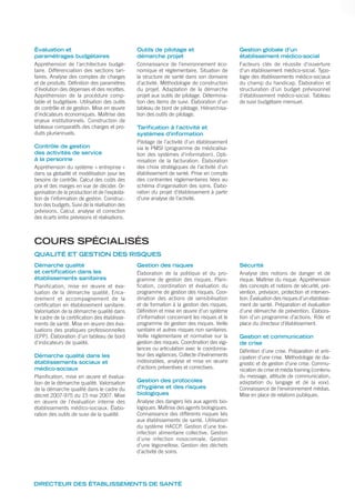 DIRECTEUR DES ÉTABLISSEMENTS DE SANTÉ
Évaluation et
paramétrages budgétaires
Appréhension de l’architecture budgé-
taire. Différenciation des sections tari-
faires. Analyse des comptes de charges
et de produits. Définition des paramètres
d’évolution des dépenses et des recettes.
Appréhension de la procédure comp-
table et budgétaire. Utilisation des outils
de contrôle et de gestion. Mise en œuvre
d’indicateurs économiques. Maîtrise des
enjeux institutionnels. Construction de
tableaux comparatifs des charges et pro-
duits pluriannuels.
Contrôle de gestion
des activités de service
à la personne
Appréhension du système « entreprise »
dans sa globalité et modélisation pour les
besoins de contrôle. Calcul des coûts des
prix et des marges en vue de décider. Or-
ganisation de la production et de l’exploita-
tion de l’information de gestion. Construc-
tion des budgets. Suivi de la réalisation des
prévisions. Calcul, analyse et correction
des écarts entre prévisions et réalisations.
Outils de pilotage et
démarche projet
Connaissance de l’environnement éco-
nomique et réglementaire. Situation de
la structure de santé dans son domaine
d’activité. Méthodologie de construction
du projet. Adaptation de la démarche
projet aux outils de pilotage. Détermina-
tion des items de suivi. Élaboration d’un
tableau de bord de pilotage. Hiérarchisa-
tion des outils de pilotage.
Tarification à l’activité et
systèmes d’information
Pilotage de l’activité d’un établissement
via le PMSI (programme de médicalisa-
tion des systèmes d’information). Opti-
misation de la facturation. Élaboration
des choix stratégiques de l’activité d’un
établissement de santé. Prise en compte
des contraintes réglementaires liées au
schéma d’organisation des soins. Élabo-
ration du projet d’établissement à partir
d’une analyse de l’activité.
Gestion globale d’un
établissement médico-social
Facteurs clés de réussite d’ouverture
d’un établissement médico-social. Typo-
logie des établissements médico-sociaux
du champ du handicap. Élaboration et
structuration d’un budget prévisionnel
d’établissement médico-social. Tableau
de suivi budgétaire mensuel.
Démarche qualité
et certification dans les
établissements sanitaires
Planification, mise en œuvre et éva-
luation de la démarche qualité. Enca-
drement et accompagnement de la
certification en établissement sanitaire.
Valorisation de la démarche qualité dans
le cadre de la certification des établisse-
ments de santé. Mise en œuvre des éva-
luations des pratiques professionnelles
(EPP). Élaboration d’un tableau de bord
d’indicateurs de qualité.
Démarche qualité dans les
établissements sociaux et
médico-sociaux
Planification, mise en œuvre et évalua-
tion de la démarche qualité. Valorisation
de la démarche qualité dans le cadre du
décret 2007-975 du 15 mai 2007. Mise
en œuvre de l’évaluation interne des
établissements médico-sociaux. Élabo-
ration des outils de suivi de la qualité.
Gestion des risques
Élaboration de la politique et du pro-
gramme de gestion des risques. Plani-
fication, coordination et évaluation du
programme de gestion des risques. Coor-
dination des actions de sensibilisation
et de formation à la gestion des risques.
Définition et mise en œuvre d’un système
d’information concernant les risques et le
programme de gestion des risques. Veille
sanitaire et autres risques non sanitaires.
Veille réglementaire et normative sur la
gestion des risques. Coordination des vigi-
lances ou articulation avec le coordonna-
teur des vigilances. Collecte d’évènements
indésirables, analyse et mise en œuvre
d’actions préventives et correctives.
Gestion des protocoles
d’hygiène et des risques
biologiques
Analyse des dangers liés aux agents bio-
logiques. Maîtrise des agents biologiques.
Connaissance des différents risques liés
aux établissements de santé. Utilisation
du système HACCP. Gestion d’une toxi-
infection alimentaire collective. Gestion
d’une infection nosocomiale. Gestion
d’une légionellose. Gestion des déchets
d’activité de soins.
Sécurité
Analyse des notions de danger et de
risque. Maîtrise du risque. Appréhension
des concepts et notions de sécurité, pré-
vention, prévision, protection et interven-
tion. Évaluation des risques d’un établisse-
ment de santé. Préparation et évaluation
d’une démarche de prévention. Élabora-
tion d’un programme d’actions. Rôle et
place du directeur d’établissement.
Gestion et communication
de crise
Définition d’une crise. Préparation et anti-
cipation d’une crise. Méthodologie de dia-
gnostic et de gestion d’une crise. Commu-
nication de crise et média training (contenu
du message, attitude de communication,
adaptation du langage et de la voix).
Connaissance de l’environnement médias.
Mise en place de relations publiques.
COURS SPÉCIALISÉS
QUALITÉ ET GESTION DES RISQUES
 