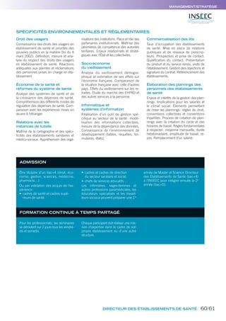 DIRECTEUR DES ÉTABLISSEMENTS DE SANTÉ
MANAGEMENT/STRATÉGIE
Droit des usagers
Connaissance des droits des usagers en
établissement de santé et priorités des
pouvoirs publics en la matière (loi du 4
mars 2002). Définition, mesure et ana-
lyse du respect des droits des usagers
en établissement de santé. Réactions
adéquates aux plaintes et réclamations
des personnes prises en charge en éta-
blissement.
Économie de la santé et
réformes du système de santé
Analyse des systèmes de santé et de
la croissance des dépenses de santé.
Compréhension des différents modes de
régulation des dépenses de santé. Com-
paraison avec les expériences mises en
œuvre à l’étranger.
Relations avec les
instances de tutelle
Maîtrise de la cartographie et des spéci-
ficités des établissements sanitaires et
médico-sociaux. Appréhension des orga-
nisations des institutions. Place et rôle des
partenaires institutionnels. Maîtrise des
périmètres de compétence des autorités
tarifaires. Enjeux relationnels et straté-
giques avec l’État et les collectivités.
Socio-économie
du vieillissement
Analyse du vieillissement démogra-
phique et estimation de ses effets sur
l’économie française. Comparaison de
la situation française avec celle d’autres
pays. Effets du vieillissement sur les re-
traites. Etude du marché des EHPAD et
des autres services à la personne.
Informatique et
systèmes d’information
Réalisation d’un outil de gestion spé-
cifique au secteur de la santé: modé-
lisation des informations collectées,
mesure de la dépendance des données.
Connaissance de l’environnement de
développement (tables, requêtes, for-
mulaires, états).
Commercialisation des lits
Taux d’occupation des établissements
de santé. Mise en place de relations
publiques et de réseaux de prescrip-
teurs. Prospection et prise de contact.
Qualification du contact. Présentation
du produit et du service rendu, visite de
l’établissement. Gestion des objections et
signature du contrat. Référencement des
établissements.
Élaboration des plannings des
personnels des établissements
de santé
Enjeux et intérêts de la gestion des plan-
nings. Implications pour les salariés et
le climat social. Éléments permettant
de créer les plannings: règles de droit,
conventions collectives et conventions
tripartites. Process de création de plan-
nings avec la création du cycle et des
horaires de travail. Règles fondamentales
à respecter: moyenne mensuelle, durée
hebdomadaire, amplitude de travail, re-
pos. Remplacement d’un salarié.
SPÉCIFICITÉS ENVIRONNEMENTALES ET RÉGLEMENTAIRES
ADMISSION
FORMATION CONTINUE À TEMPS PARTAGÉ
Être titulaire d’un bac+4 (droit, éco-
nomie, gestion, sciences, médecine,
pharmacie…)
Ou par validation des acquis de l’ex-
périence:
• cadres de santé et cadres supé-
rieurs de santé.
• cadres et cadres de direction
du secteur sanitaire et social.
• chefs de services éducatifs…
Les inﬁrmières, sages-femmes et
autres professions paramédicales, les
éducateurs spécialisés et les travail-
leurs sociaux peuvent préparer une 1re
année de Master of Science Directeur
des Établissements de Santé (bac+4)
à l’INSEEC pour intégrer ensuite la 2e
année (bac+5).
Pour les professionnels, les séminaires
se déroulent sur 2 jours tous les vendre-
dis et samedis.
Chaque participant doit réaliser une mis-
sion d’expertise dans le cadre de son
propre établissement ou d’une autre
structure.
60/61
 