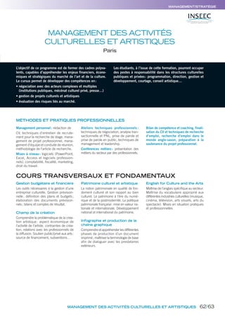 MANAGEMENT/STRATÉGIE
MANAGEMENT DES ACTIVITÉS
CULTURELLES ET ARTISTIQUES
Paris
L’objectif de ce programme est de former des cadres polyva-
lents, capables d’appréhender les enjeux financiers, écono-
miques et stratégiques du marché de l’art et de la culture.
Le cursus permet de développer des compétences en:
• négociation avec des acteurs complexes et multiples
(institutions publiques, mécénat culturel privé, presse…)
• gestion de projets culturels et artistiques
• évaluation des risques liés au marché.
Les étudiants, à l’issue de cette formation, pourront occuper
des postes à responsabilité dans les structures culturelles
publiques et privées: programmation, direction, gestion et
développement, courtage, conseil artistique…
Gestion budgétaire et financière
Les outils nécessaires à la gestion d’une
entreprise culturelle. Gestion prévision-
nelle; définition des plans et budgets;
élaboration des documents prévision-
nels; bilans et comptes de résultat.
Champ de la création
Comprendre la problématique de la créa-
tion artistique: aspect économique de
l’activité de l’artiste, contraintes de créa-
tion, relations avec les professionnels de
la diffusion. Soutien public/privé aux arts:
source de financement, subventions…
Patrimoine culturel et artistique
La notion patrimoniale en qualité de fon-
dement culturel et son rapport au bien
culturel. Le patrimoine à l’ère du numé-
rique et de la postmodernité. La politique
patrimoniale française: mise en valeur na-
tionale et internationale. Développement
national et international du patrimoine.
Infographie et production de la
chaîne graphique
Comprendre et appréhender les différentes
phases de production d’un document
imprimé; maîtriser la terminologie de base
afin de dialoguer avec les prestataires
extérieurs.
English for Culture and the Arts
Maîtrise de l’anglais spécifique au secteur.
Maîtrise du vocabulaire approprié aux
différentes industries culturelles (musique,
cinéma, télévision, arts visuels, arts du
spectacle). Mises en situation pratiques
et professionnelles
MÉTHODES ET PRATIQUES PROFESSIONNELLES
Management personnel: rédaction de
CV, techniques d’entretien de recrute-
ment pour la recherche de stage, mana-
gement de projet professionnel, mana-
gement d’équipe et conduite de réunion,
méthodologie de l’article de recherche.
Mises à niveau: logiciels (PowerPoint,
Excel, Access et logiciels profession-
nels), comptabilité, fiscalité, marketing,
droit du travail.
Ateliers techniques professionnels :
techniques de négociation, analyse tran-
sactionnelle et PNL, prise de parole et
prise de parole en public, techniques de
management et leadership.
Conférences métiers: présentation des
métiers du secteur par des professionnels.
Bilan de compétence et coaching, finali-
sation du CV et techniques de recherche
d’emploi, recherche d’emploi dans le
monde anglo-saxon, préparation à la
soutenance du projet professionnel.
COURS TRANSVERSAUX ET FONDAMENTAUX
MANAGEMENT DES ACTIVITÉS CULTURELLES ET ARTISTIQUES 62/63
 