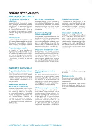 Les industries culturelles et
artistiques
Les spécificités du bien culturel; acteurs,
enjeux, typologies des industries culturelles
et artistiques; les politiques culturelles
de l’État français et les enjeux à l’heure
de la libéralisation du secteur public; le
secteur privé; consommation des produits
culturels : les pratiques culturelles des
Français.
Édition digitale
Appréhender l’industrie de l’édition numé-
rique: les enjeux économiques et humains.
Une nouvelle manière d’écrire et de lire.
Les mutations de la production éditoriale.
Production audiovisuelle
La télévision en France et en Europe :
organisation et fonctionnement, sources
de financement; la production documen-
taire, exemple d’une production culturelle:
montage de production de sa réalisation
à sa diffusion; la captation de spectacle
vivant.
Production radiophonique
Histoire récente de la radio; son environ-
nement culturel et artistique, son rapport
avec la musique, ses métiers; son contexte
juridique et financier; son avenir dans le
cadre des nouvelles technologies et du
numérique.
Économie du Paysage
Audiovisuel Français
Comprendre l’écosystème télévisuel: les
acteurs du marché, leurs stratégies et leurs
relations, les logiques et les équilibres de
l’écosystème, les flux fonctionnels et finan-
ciers, les coûts et les financements, le rôle
clé de l’audience, l’incidence des politiques
publiques et du marché international.
Production de spectacle vivant
Comprendre la production du spectacle
vivant dans ses dimensions stratégiques,
managériales et organisationnelles: mar-
ché multiforme (réseaux et publics). Les
perspectives de développement à l’heure
des nouvelles politiques publiques (créa-
tion d’un centre national de la Musique).
Productions culturelles
Comprendre les mécanismes et les
contraintes mis en jeux dans la concep-
tion et la production de projets culturels:
exemple du commissariat d’exposition;
perspectives de ce champ d’activité ;
projet d’étude.
Gestion d’un projet culturel
Réalisation concrète d’un projet culturel,
de sa conception à sa diffusion: gestion
d’une entreprise culturelle, aspects logis-
tiques, juridiques, financiers, marketing et
communication; management d’équipes;
management de projet: respect du cahier
des charges, devis, tenue des délais.
Réalisation d’un mémoire sur le projet
professionnel.
Propriété culturelle et artistique
Identification juridique des œuvres et
des auteurs au niveau national et inter-
national: brevets d’invention, dessins et
modèles, marques de fabrique, droits
d’auteur; droits et obligations de chacun
des partenaires.
Partenariats, mécénat et
recherche de financement
Mécénat et parrainage : financements
privés et institutions culturelles; dispo-
sitifs juridiques et fiscaux ; les formes
de mécénats (arts visuels et spectacle
vivant); développement des actions croi-
sées culture / solidarité; ouverture à de
nouveaux territoires culturels. Le crowfun-
ding. Les entreprises dans le mécénat;
les fondations d’entreprise: financement,
statuts et rôles.
Marketing des arts et de la
culture
Les grands mécanismes du marketing en
cours dans les secteurs culturels: analyse
économique de l’offre et de la demande
sur le marché de la culture et impact de
l’intervention publique; les mutations du
marketing culturel à l’heure du numérique:
les nouvelles pratiques marketing.
Outils et stratégies hors média
Outils et stratégies hors média de l’évène-
ment culturel: connaissance des acteurs
médias du marché de la culture et éla-
boration de stratégies de communication
auprès des médias traditionnels et digital
médias (fichier de presse, page facebook);
conception des outils spécifiques à la
communication appliquée au marché de
la culture (communiqué de presse, dossier
de presse); organisation d’événements
presse (conférence de presse ; voyage
de presse).
Stratégie média
Connaissance des médias à l’ère du
numérique et des différents outils de
médiaplanning.
Recherche des cibles et hiérarchisation
des acteurs: établir une stratégie de com-
munication cohérente pour un événement
culturel.
MANAGEMENT DES ACTIVITÉS CULTURELLES ET ARTISTIQUES
INGÉNIERIE CULTURELLE
COURS SPÉCIALISÉS
PRODUCTION CULTURELLE
 