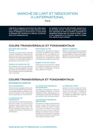MARCHÉ DE L’ART ET NÉGOCIATION À L’INTERNATIONAL
MARCHÉ DE L’ART ET NÉGOCIATION
À L’INTERNATIONAL
Paris
L’objectif de ce programme est de former des cadres polyva-
lents, capables d’appréhender les enjeux financiers, écono-
miques et stratégiques du marché de l’art. Le cursus permet
de développer des compétences en diffusion, commerciali-
sation et au marketing des arts.
Les étudiants, à l’issue de cette formation, pourront occu-
per des postes tels que : directeur ou gérant d’une galerie
d’art, organisateur de ventes aux enchères, responsable d’un
département artistique dans une maison de ventes, courtier
en arts (indépendant ou en entreprise), expert ou critique
d’art, attaché de presse artistique.
COURS TRANSVERSAUX ET FONDAMENTAUX
Économie des marchés
de l’art
Panorama du marché de l’art à l’échelle
mondiale. Répartition et attractivité des
places du marché de l’art: les économies
nationales. Principales règles régissant le
marché de l’art international. Évolution et
perspectives des marchés de l’art.
Histoire du marché de l’art
Des collections princières aux collections
privées; Du mécène au galeriste; Du Salon
aux rendez-vous internationaux. Présenta-
tion et importances des principales foires,
salons, biennales.
Psychologie de l’art
Comprendre les expressions artistiques
en fonction des époques et des cultures.
Sémiologie de l’art: le langage de l’art.
Philosophie de l’esthétique et théorie
critique de l’art: comprendre les critères
qui président à la qualité de l’œuvre d’art.
English of the art market
S’exprimer sur le marché de l’art: maîtrise
du vocabulaire approprié au marché de
l’art; mener une négociation à l’interna-
tional. Élaborer son résumé.
Gestion budgétaire
Maîtriser les outils nécessaires à la gestion
d’une entreprise artistique; Gestion prévi-
sionnelle; Définition des plans et budgets;
Élaboration des documents prévisionnels;
Bilans et comptes de résultat.
L’art contemporain
Art contemporain: typologies de l’art actuel.
Histoire de l’esthétique contemporaine.
Les nouvelles tendances artistiques. Com-
prendre l’importance des avant-gardes
dans la dynamique du marché de l’art.
Le marché de l’art
contemporain
Connaissance du marché et des acteurs.
Veille des artistes, du marché et des
principaux acteurs (maisons de ventes,
galeristes, collectionneurs privés, insti-
tutions); Synergie entre les acteurs. Les
nouvelles économies du marché de l’art
contemporain.
Le marché des antiquités et
arts graphiques
Antiquités et arts graphiques: deux mar-
chés spécifiques. Antiquité: un marché
relativement certain; Arts graphiques: un
marché jeune en plein essor. Connaissance
des marchés et des principaux acteurs.
Les politiques culturelles et
patrimoniales
Comprendre la trilogie fonctionnelle des
pouvoirs publics (reconnaissance des
artistes, maintien du marché, entretien
d’un vivier de création) et les enjeux
patrimoniaux de la culture. Approche
politique du patrimoine dans le monde:
l’évolution du marché par les conventions
internationales (protection du patrimoine
et circulation des œuvres d’art).
La réalité de l’artiste
Genèse et histoire du statut de l’artiste.
Connaissance de la problématique des
artistes contemporains : l’intégrité de
l’artiste face aux exigences du marché.
Les habilités promotionnelles: organiser
la promotion des artistes.
COURS TRANSVERSAUX ET FONDAMENTAUX
ÉCONOMIE DU MARCHÉ
 