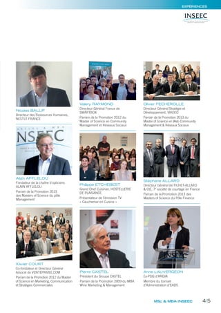 MSc & MBA INSEEC
Olivier FECHEROLLE
Directeur Général Stratégie et
Développement, VIADEO
Parrain de la Promotion 2013 du
Master of Science en Web Community
Management & Réseaux Sociaux
Xavier COURT
Co-fondateur et Directeur Général
Associé de VENTEPRIVEE.COM
Parrain de la Promotion 2012 du Master
of Science en Marketing, Communication
et Stratégies Commerciales
Alain AFFLELOU
Fondateur de la chaîne d’opticiens
ALAIN AFFLELOU
Parrain de la Promotion 2013
des Masters of Science du pôle
Management
Valery RAYMOND
Directeur Général France de
SMARTBOX
Parrain de la Promotion 2012 du
Master of Science en Community
Management et Réseaux Sociaux
Pierre CASTEL
Président du Groupe CASTEL
Parrain de la Promotion 2009 du MBA
Wine Marketing & Management
Nicolas BALLIF
Directeur des Ressources Humaines,
NESTLÉ FRANCE
Philippe ETCHEBEST
Grand Chef Cuisinier, HOSTELLERIE
DE PLAISANCE
Présentateur de l’émission TV
« Cauchemar en Cuisine »
Stéphane ALLARD
Directeur Général de FILHET-ALLARD
& CIE, 7e
société de courtage en France
Parrain de la Promotion 2013 des
Masters of Science du Pôle Finance
Anne LAUVERGEON
Ex-PDG d’AREVA
Membre du Conseil
d’Administration d’EADS
EXPÉRIENCES
4/5
 