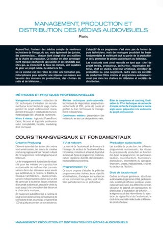 MANAGEMENT, PRODUCTION ET DISTRIBUTION DES MÉDIAS AUDIOVISUELS
Aujourd’hui, l’univers des médias compte de nombreux
techniciens de l’image, du son, mais également des juristes,
des commerciaux… chacun étant chargé d’un des maillons
de la chaîne de production. Ce secteur en plein développe-
ment manque pourtant de spécialistes et de candidats qua-
lifiés qui, au croisement de tous ces métiers, sont capables
de gérer un projet média, du début à la fin.
De ce constat est née l’idée de créer une formation plu-
ridisciplinaire pour apporter une réponse sur-mesure aux
besoins des maisons de productions, des chaînes de
radio et de télévision…
L’objectif de ce programme n’est donc pas de former de
purs techniciens, mais des managers possédant les bases
fondamentales et maîtrisant tout ou partie de la production
et de la promotion de projets audiovisuels ou éditoriaux.
Les étudiants sont ainsi recrutés en tant que : chef de
projet média, producteur, scénariste, responsable édi-
torial, chef de studio, directeur artistique, directeur de
production ou, plus largement, cadre dans les sociétés
de production (films cinéma et programmes audiovisuels)
ainsi que dans les chaînes de télévision et sociétés de
distribution.
MANAGEMENT, PRODUCTION ET
DISTRIBUTION DES MÉDIAS AUDIOVISUELS
Paris
MÉTHODES ET PRATIQUES PROFESSIONNELLES
Management personnel : rédaction de
CV, techniques d’entretien de recrute-
ment pour la recherche de stage, mana-
gement de projet professionnel, mana-
gement d’équipe et conduite de réunion,
méthodologie de l’article de recherche.
Mises à niveau: logiciels (PowerPoint,
Excel, Access et logiciels profession-
nels), comptabilité, fiscalité, marketing,
droit du travail.
Ateliers techniques professionnels :
techniques de négociation, analyse tran-
sactionnelle et PNL, prise de parole et
gestion du trac, techniques de manage-
ment et leadership.
Conférences métiers: présentation des
métiers du secteur par des professionnels.
Bilan de compétence et coaching, finali-
sation du CV et techniques de recherche
d’emploi, recherche d’emploi dans le monde
anglo-saxon, préparation à la soutenance
du projet professionnel.
Creative Producing
Élément essentiel des écoles de cinéma
nord-américaines, les cours de creative
producing regroupent tout l’aspect culturel
de l’enseignement cinématographique et
télévisuel.
Un tel enseignement illustre bien la néces-
sité pour les métiers de la production
audiovisuelle de maîtriser des connais-
sances dans des domaines aussi variés
que la littérature, le cinéma, le théâtre, la
musique, l’architecture… toutes connais-
sances indispensables à celui qui se doit
de participer à toutes les étapes créatives
d’un projet audiovisuel, depuis le choix du
sujet jusqu’à la conception des décors et
le choix de la musique.
Art hautement autoréférentiel, le cinéma ne
peut se concevoir sans la connaissance de
son histoire et des œuvres qui ont jalonné les
100 et quelques années de son existence.
TV et network
Le marché de l’audiovisuel, en France et à
l’étranger; le secteur de l’audiovisuel dans
l’économie; industrie et artisanat; le produit
audiovisuel:typesdeprogrammes,contenus,
nature, pluralisme, diversité, standardisation;
relations télévision/cinéma.
Programmation TV
Ce cours propose d’étudier la grille des
programmes des chaînes, leurs objectifs
et motivations, d’analyser les audiences
et voir comment les grilles sont modi-
fiées partiellement ou en profondeur.
Production audiovisuelle
Les sociétés de production; les différents
programmes audiovisuels ; les étapes
du processus de production en fonction
des types de programme; les partenaires
(auteurs, co-producteurs, fournisseurs,
distributeurs, intermittents du spectacle,
financiers, presse, institutionnels, chaînes
tv, secteur de l’édition).
Droit de l’audiovisuel
Cadres juridiques généraux ; structures
audiovisuelles(organismesd’état,profession-
nels, sociétés de diffusion publique, privée,
nationale ou locale); les différents contrats
(d’auteur, de salariat, de coproduction, de
distribution, d’exploitation, de diffusion…);
le régime social des intermittents du spec-
tacle; le régime ﬁscal de l’audiovisuel; le
droit de la propriété intellectuelle et littéraire;
les droits d’auteur.
COURS TRANSVERSAUX ET FONDAMENTAUX
 