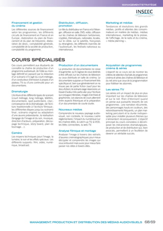 MANAGEMENT/STRATÉGIE
MANAGEMENT, PRODUCTION ET DISTRIBUTION DES MÉDIAS AUDIOVISUELS
Financement et gestion
du cinéma
Les différentes sources de ﬁnancement
selon les programmes ; les différents
circuits de ﬁnancement en France et en
Europe ; élaboration du plan de ﬁnan-
cement et du plan de trésorerie; élabo-
ration de devis ; comptabilité générale,
comptabilité de la société de production,
comptabilité du programme.
Distribution, diffusion,
promotion
Le rôle du distributeur en France et à l’étran-
ger; diffusion en salle, DVD, vidéo; diffusion
sur les chaînes de télévision hertziennes,
cryptées, thématiques, nationales, locales,
sur le câble, sur le satellite, françaises
ou étrangères; les différents marchés de
l’audiovisuel ; les festivals nationaux ou
internationaux.
Marketing et médias
Tendances et évolutions des grands
médias; proﬁls et attentes des consom-
mateurs en matière de médias; médias
internationaux; marketing de la presse,
de l’afﬁchage, de la radio et du cinéma,
« média planning ».
COURS SPÉCIALISÉS
Ces cours permettent aux étudiants de
connaître la chaîne de production d’un
programme audiovisuel, de l’idée au mon-
tage définitif en passant par la rédaction
d’un scénario s’il s’agit du court-métrage,
d’un conducteur d’émission à propos d’un
plateau TV ou d’une continuité pour un
documentaire.
Dramaturgie
L’écriture et les différents types de scenarii
(court métrage, long métrage, téléfilm,
documentaire, spot publicitaire, clip) ;
connaissance de la dramaturgie; de l’écri-
ture traditionnelle à l’écriture filmique;
les différentes étapes jusqu’au scénario
final ; scénario original ou adaptation
d’une œuvre préexistante; la réalisation
(langage de l’image et du son, musique,
direction d’acteurs, préparation, décou-
page technique, story board, plan de
tournage…).
Caméra
Les moyens techniques pour l’image, la
lumière, le son et les effets spéciaux. Les
différents supports: film, vidéo, numé-
rique, broadcast.
Production d’un documentaire
La production de documentaires ne cesse
d’augmenter, qu’il s’agisse de ceux destinés
à être diffusés sur les chaînes de télévision
ou ceux distribués en salle de cinéma. Le
documentaire suppose un financement très
spécifique et, bien que généralement on ne
trouve pas de partie fiction (sauf pour les
docu-fiction),lescénarioexigenéanmoinsun
travail d’auteur très particulier pour l’écriture
qui conjugue interviews, images d’archives et
graphismes. Les séances de cours alternent
entre aspects théoriques et la préparation
d’un documentaire de courte durée.
Nouveaux médias
Comprendre le nouveau paysage audio-
visuel, son contexte, le nouveau cadre
réglementaire, l’impact du numérique sur
les chaînes télés, la catch-up TV, la VOD,
les télés connectées, la web TV.
Analyse filmique et montage
Analyser l’image à travers des extraits
d’œuvres cinématographiques pour mieux
décrypter et comprendre les images qui
nous entourent mais aussi pour mieux faire
passer nos idées à travers elles.
Acquisition de programmes
cinéma & séries
L’objectif de ce cours est de montrer les
critèresdesélectiond’achatsdeprogrammes
cinéma et séries des chaînes de télévision et
du net ainsi que ceux de la programmation
pour fidéliser les abonnés.
Les séries TV
Les séries ont un impact de plus en plus
important sur les chaînes de télévision
et sur le net. Rien d’étonnant quand
on pense aux puissants ressorts de ces
programmes : une narration récurrente,
des personnages hauts en couleurs, des
rebondissements fréquents, un plan mar-
keting percutant et la durée indispen-
sable pour installer plusieurs thèmes qui
s’alimentent réciproquement. L’objectif
principal du cours consistera à décom-
poser les mécanismes dramaturgiques,
de production et de distribution qui, bien
associés, permettent à un feuilleton de
devenir un véritable succès.
68/69
 