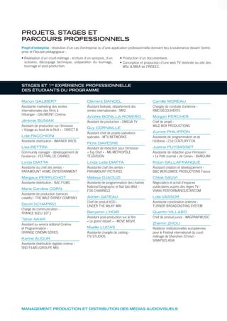 Manon GALIBERT
Assistante marketing des ventes
internationales des films à
l’étranger - GAUMONT Cinéma
Jérémie BUNIAK
Assistant de production sur l’émission
« Voyage au bout de la Nuit » - DIRECT 8
Lola PACCHIONI
Assistante distribution - WARNER BROS
Lisa BETTINI
Community manager - développement de
l’audience - FESTIVAL DE CANNES
Linda DIATTA
Assistante du chef des ventes -
PARAMOUNT HOME ENTERTAINMENT
Margaux PERRUCHOT
Assistante distribution - BAC FILMS
Marie Caroline CORN
Assistante de production (services
créatifs) - THE WALT DISNEY COMPANY
David SCHAPIRO
Chargé de communication -
FRANCE BLEU 107.1
Tahar AKAR
Assistant au service éditorial Cinéma
et Programmation -
ORANGE CINÉMA SÉRIES
Karine AUGUR
Assistante distribution digitale cinéma -
SND FILMS (GROUPE M6)
Clément BANCEL
Assistant festivals, département des
ventes internationales - MK2
Andrès BONILLA ROMERO
Assistant de production - OMEGA TV
Guy CORNAILLE
Assistant chef de projets opérations
spéciales - MTV NETWORKS
Flore DAVESNE
Assistant de rédaction pour l’émission
« Top Chef » - M6 MÉTROPÔLE
TÉLÉVISION
Linda Leila DIATTA
Assistante chef des ventes -
PARAMOUNT PICTURES
Mélissa DJAOUZI
Assistante de programmation des chaînes
National Geographic et Nat Geo Wild -
FOX CHANNELS
Adrien GATEAU
Chef de produit VOD -
UNDER THE MILKY WAY
Benjamin L’HOIR
Assistant post-production sur le film
« Le grand départ » - MOVE MOVIE
Maëlle LUCAS
Assistante chargée de casting -
ITV STUDIOS
Camille MOREAU
Chargée de conduite d’antenne -
RMC DÉCOUVERTE
Morgan PERCHER
Chef de projet -
WILD BOX PRODUCTIONS
Aurore PHILIPPON
Assistante de programmation et de
l’éditorial - 21st CENTURY FOX
Justine PUYBASSET
Assistante de rédaction pour l’émission
« Le Petit Journal » de Canal+ - BANGUMI
Robin SALLAFRANQUE
Assistant création et développement -
BBC WORLDWIDE PRODUCTIONS France
Chloé SAUVI
Négociation et achat d’espaces
publicitaires auprès des régies TV -
VIVAKI PERFORMANCE/STARCOM
Lola VASSOR
Assistante coordination antenne -
TURNER BROADCASTING SYSTEM
Quentin VILLARD
Chef de produit junior - WAGRAM MUSIC
Zhemin ZHOU
Relations institutionnelles européennes
pour le Festival international du court
métrage de Shenzhen (China) -
SINAPSES ASIA
MANAGEMENT, PRODUCTION ET DISTRIBUTION DES MÉDIAS AUDIOVISUELS
PROJETS, STAGES ET
PARCOURS PROFESSIONNELS
STAGES ET 1re
EXPÉRIENCE PROFESSIONNELLE
DES ÉTUDIANTS DU PROGRAMME
Projet d’entreprise: résolution d’un cas d’entreprise ou d’une application professionnelle donnant lieu à soutenance devant l’entre-
prise et l’équipe pédagogique :
• Réalisation d’un court-métrage : écriture d’un synopsis, d’un
scénario, découpage technique, préparation du tournage,
tournage et post-production.
• Production d’un documentaire.
• Conception et production d’une web TV destinée au site des
MSc & MBA de l’INSEEC.
 