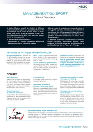 MANAGEMENT DU SPORT
Paris Chambéry
Ce Master of Science accueille des diplômés de différents
horizons souhaitant acquérir une spécialité professionnelle
et académique dans le secteur du sport (sportif en recon-
version, filière STAPS, Écoles de Commerce, Écoles d’Ingé-
nieurs, Faculté d’économie, AES… mais avant tout, des pas-
sionnés de l’univers sportif.)
Le programme permet aux étudiants:
• d’être au cœur de l’actualité sportive avec la possibilité
d’être présents sur les événements majeurs,
• d’être au contact de professionnels reconnus du monde du
sport, grands organismes internationaux et des fédérations,
• de décrypter les différentes possibilités et débouchés
qui s’ouvrent à eux dans ce milieu convoité mais exi-
geant qui nécessite la construction d’un réseau profes-
sionnel efficace.
Les différents partenaires institutionnels (Fédérations,
Groupe d’entreprises, Distributeurs, Agences…) sont
convaincus de l’intérêt de ce type de formation sur le
marché de l’emploi tant en France qu’à l’étranger.
Merchandising
Types de merchandising; le comportement
du consommateur comme clé de voûte
du merchandising; analyse quantitative
d’un rayon: optimisation, valeur, logiques
d’implantation, assortiment; implications
de l’euro sur le merchandising.
Relations presse
et relations publiques
Comprendre la démarche stratégique et
pratiquedesRP.Mesuredesrelationspresse
et grandes tendances; connaissances des
acteurs et des métiers des RP.
Paris sportifs
Cadre légal, réglementation et différents
acteurs en présence.
Marketing appliqué à
l’environnement du sport
Marketing mix appliqué à l’univers sportif,
enjeux marketing du sport pour les annon-
ceurs, politiques stratégiques globales
autour des grands événements sportifs
internationaux.
Stratégie sectorielle et outils
d’analyse marketing
Méthodologie et mise en place des outils
pour développer une action de marke-
ting dans le sport, analyse des différents
acteurs du secteur, rôle des médias: stra-
tégie d’accompagnement et d’exploitation.
Stratégie de communication
dans le sport
Stratégie de communication globale. Vision
transversale de l’univers sportif par le
prisme du Mix Communication: mise en
œuvre du plan de communication média
et hors média, organisation et gestion des
opérations événementielles.
MÉTHODES ET PRATIQUES PROFESSIONNELLES
Management personnel : rédaction de
CV, techniques d’entretien de recrute-
ment pour la recherche de stage, mana-
gement de projet professionnel, mana-
gement d’équipe et conduite de réunion,
méthodologie de l’article de recherche.
Mises à niveau: logiciels (PowerPoint,
Excel, Access et logiciels profession-
nels), comptabilité, fiscalité, marketing,
droit du travail.
Ateliers techniques professionnels :
techniques de négociation, analyse tran-
sactionnelle et PNL, prise de parole et
prise de parole en public, techniques de
management et leadership.
Conférences métiers: présentation des
métiers du secteur par des professionnels.
Bilan de compétence et coaching, finali-
sation du CV et techniques de recherche
d’emploi, recherche d’emploi dans le
monde anglo-saxon, préparation à la sou-
tenance du projet professionnel.
MANAGEMENT/STRATÉGIE
MANAGEMENT DU SPORT
COURS
PARTENARIAT AVEC DIAMBARS
Cette formation a développé un partenariat avec l’association Diambars, créée par les footballeurs
Jimmy ADJOVI-BOCO, Bernard LAMA et Patrick VIEIRA. Les étudiants accompagnent ainsi
tout au long de l’année les projets de cette association, dont la mission est de faire du sport un
moteur d’éducation en Afrique.
70/71
 