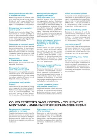 Stratégie sectorielle et outils
d’analyse marketing
Méthodologie et mise en place des outils
pour développer une action de marke-
ting dans le sport, analyse des différents
acteurs du secteur, rôle des médias: stra-
tégie d’accompagnement et d’exploitation.
Stratégie de communication
dans le sport
Stratégie de communication globale. Vision
transversale de l’univers sportif par le
prisme du Mix Communication: mise en
œuvre du plan de communication média
et hors média, organisation et gestion des
opérations événementielles.
Sponsoring et mécénat sportif
Évaluation de l’impact et de l’efficacité des
événements sportifs et de leurs acteurs
en tant que vecteurs de communication.
Mise en œuvre d’une action de sponsoring
couplée à la stratégie de l’entreprise, d’une
marque, ou d’une collectivité territoriale.
Organisation
d’un événement sportif
Méthodologie, assurance et sécurité,
logistique, restauration…
Stratégie d’entreprise
dans l’industrie du sport
Comprendreleschémaglobaldel’entreprise.
Savoir décoder les forces et les faiblesses
du business model d’une structure. Analyse
des ruptures probables de l’environnement.
Intégrer le processus stratégique.
Stratégie de marque dans
le sport
L’importance de la construction de l’identité
d’une marque dans l’environnement sportif.
Réflexion sur la légitimité de performance
autour du « patrimoine génétique » des
principales marques de sport (équipe-
mentiers, clubs…). Travaux sur cas réels.
Management stratégique
et performance des
fédérations sportives
Identifier la nature de la performance
des organisations sportives (fédérations
sportives, organisations publiques et entre-
prises dans le secteur sport) et développer
des techniques pour la mesurer. Mieux
connaître les pratiques de management
spécifiques des fédérations sportives fran-
çaises. Présenter et discuter les facteurs
clés de succès et d’échec du management
de la performance des organisations spor-
tives (fédérations, ministère…).
Droits à l’image des athlètes,
pratiques des contrats de
sponsoring et fiscalité des
sportifs
Statut et activité d’un agent sportif, ges-
tion des contrats et transferts, gestion
des contrats de sponsoring et contrats
d’image, approche juridique centrée sur
la gestion d’image des athlètes. Le fonc-
tionnement du sport professionnel et les
conséquences de la fiscalité en France
sur la performance économique et sportive
des clubs professionnels.
Économie du sport et finance
du football européen
Sensibiliser les étudiants à l’économie
du football européen (droits TV, spon-
soring, billetterie, masse salariale…),
aux problématiques rencontrées par le
secteur (stades, relation client, marque,
protection de la formation…); mais aussi
de présenter des généralités appliquées
au football en matière de finance.
Agents sportifs et gestion
patrimoniale des sportifs
Préparation de l’après-carrière des cham-
pions par la mise en place d’outils de
gestion du patrimoine acquis pendant
l’activité sportive. Réflexion à moyen terme.
Droits des médias sportifs
Comprendrel’universdesagencesquicom-
mercialisent les droits audiovisuels sportifs
dans le monde à travers les chaînes TV lors
d’événements internationaux (CAN, EURO,
WORLD CUP…) ainsi que l’ensemble de
la chaîne de production et captation des
images d’une société de production.
Droits du marketing sportif
Explication du processus de vente des
droits marketing par les agences auprès
des ayants droit (clubs, fédérations, ins-
titutions…) et des annonceurs grâce à
des outils marketing, études… dans le
but de répondre aux besoins spécifiques.
Journalisme sportif
Comprendre le mode de fonctionnement
d’un service des sports au sein d’un média
TV, presse, etc. Expliquer l’organisation
d’une rédaction sportive avec son posi-
tionnement, sa cible, la concurrence…
Web marketing lié au monde
du sport
Panorama des nouveaux supports de
communication utilisés par les sportifs et
annonceurs dans le but de valoriser leur
image auprès des fans, des sponsors…
via les réseaux sociaux, plateformes mul-
timédias et applications Smartphones
personnalisées.
MANAGEMENT DU SPORT
COURS PROPOSÉS DANS L’OPTION « TOURISME ET
MONTAGNE » UNIQUEMENT (CO-DIPLÔMATION CESNI)
Développement touristique
appliqué à la montagne
Stratégie de développement d’une offre
touristique, avec prise en compte de tous
les éléments de la spéciﬁcité Montagne.
Étude du marché, identiﬁcation des par-
ticularismes et adaptation des outils pro-
motionnels.
Pratiques sportives et
offre touristique
Déterminer les spéciﬁcités entre le sport
compétition et le sport plaisir. Intégrer éga-
lement le sport santé, en fort croissance.
Mettre en place une offre touristique selon
les différentes pratiques et des cibles bien
identiﬁées. Analyse de la performance
des offres.
 