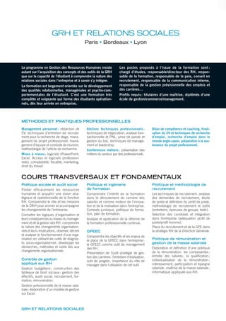 Le programme en Gestion des Ressources Humaines insiste
autant sur l’acquisition des concepts et des outils de la GRH
que sur la capacité de l’étudiant à comprendre la nature des
relations sociales dans l’entreprise et à savoir s’y intégrer.
La formation est largement orientée sur le développement
des qualités relationnelles, managériales et psycho-com-
portementales de l’étudiant. C’est une formation très
complète et exigeante qui forme des étudiants opération-
nels, dès leur arrivée en entreprise.
Les postes proposés à l’issue de la formation sont :
chargé d’études, responsable/directeur des RH, respon-
sable de la formation, responsable de la paie, conseil en
recrutement, responsable de la communication interne,
responsable de la gestion prévisionnelle des emplois et
des carrières…
Profils requis: titulaires d’une maîtrise, diplômés d’une
école de gestion/commerce/management.
GRH ET RELATIONS SOCIALES
Paris Bordeaux Lyon
MÉTHODES ET PRATIQUES PROFESSIONNELLES
Management personnel : rédaction de
CV, techniques d’entretien de recrute-
ment pour la recherche de stage, mana-
gement de projet professionnel, mana-
gement d’équipe et conduite de réunion,
méthodologie de l’article de recherche.
Mises à niveau: logiciels (PowerPoint,
Excel, Access et logiciels profession-
nels), comptabilité, fiscalité, marketing,
droit du travail.
Ateliers techniques professionnels :
techniques de négociation, analyse tran-
sactionnelle et PNL, prise de parole et
gestion du trac, techniques de manage-
ment et leadership.
Conférences métiers : présentation des
métiers du secteur par des professionnels.
Bilan de compétence et coaching, finali-
sation du CV et techniques de recherche
d’emploi, recherche d’emploi dans le
monde anglo-saxon, préparation à la sou-
tenance du projet professionnel.
COURS TRANSVERSAUX ET FONDAMENTAUX
Politique sociale et audit social
Piloter efficacement les ressources
humaines et acquérir une vision stra-
tégique et opérationnelle de la fonction
RH. Comprendre le rôle et les missions
de la DRH pour animer et accompagner
les changements de l’entreprise.
Connaître les logiques d’organisation et
leurs conséquences au niveau du manage-
ment et de la gestion des RH; comprendre
la nature des changements organisation-
nels et leurs implications; observer, décrire
et analyser le fonctionnement d’une orga-
nisation en utilisant les outils de diagnos-
tic socio-organisationnel; développer les
démarches, méthodes et outils liés aux
changements organisationnels.
Contrôle de gestion
appliqué aux RH
Gestion budgétaire ; construction des
tableaux de bord sociaux: gestion des
effectifs, audit social, recrutement, for-
mation, rémunération.
Gestion prévisionnelle de la masse sala-
riale: élaboration d’un modèle de gestion
sur Excel.
Politique et ingénierie
de formation
Comprendre l’intérêt de la formation
dans le déroulement de carrière des
salariés et comme moteur de l’innova-
tion et de la motivation dans l’entreprise.
Contexte juridique, politique de forma-
tion, plan de formation.
Analyse et application de la réforme de
la formation professionnelle continue.
GPEEC
Comprendre les objectifs et les enjeux de
la place de la GPEEC dans l’entreprise;
la GPEEC comme outil de management
des RH.
Présentation de l’outil privilégié de ges-
tion des carrières: l’entretien d’évaluation,
outil de progrès; importance du rôle de
manager dans l’utilisation de cet outil.
Politique et méthodologie de
recrutement
Les techniques de recrutement: analyse
des demandes de recrutement, étude
de poste et déﬁnition du proﬁl de poste,
méthodologie de recrutement et outils
(entretiens, épreuves de groupe, tests).
Sélection des candidats et intégration
dans l’entreprise (adéquation proﬁl de
poste/proﬁl homme).
Place du recrutement et de la GPE dans
la stratégie RH de la Direction Générale.
Politique de rémunération et
gestion de la masse salariale
Élaboration et déﬁnition d’une politique
de la rémunération; les composantes;
échelle des salaires; la qualiﬁcation;
individualisation de la rémunération;
intéressement, participation et épargne
salariale; maîtrise de la masse salariale;
informatique appliquée aux RH.
GRH ET RELATIONS SOCIALES
 