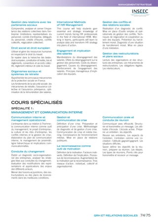 GRH ET RELATIONS SOCIALES
MANAGEMENT/STRATÉGIE
Gestion des relations avec les
partenaires sociaux
Comprendre, analyser et cerner l’impor-
tance des relations collectives dans l’en-
treprise (institutions représentatives du
personnel, comité d’entreprise, délégués
du personnel, crédits d’heures, conﬂits
collectifs, négociation collective).
Droit social et droit européen
Utiliser et gérer les ressources humaines
en respectant le droit du travail.
Se repérer dans la hiérarchie des textes:
droit européen, constitution et traités, lois et
règlements, conventions et accords collec-
tifs, règlement intérieur et code du travail.
Organismes sociaux et
systèmes de retraite
Appréhender les principaux mécanismes
de la protection sociale en France.
Les fondements de la sécurité sociale; les
mécanismes de retraite; l’assurance col-
lective et l’assurance prévoyance; opti-
misation de la rémunération des salaires.
International Methods
of HR Management
This course will help students gain
essential and strategic knowledge of
current trends facing HR professionals
in the ﬁeld of international HRM. Wor-
king in teams, participants will learn to
analyze data and transform HR strategy
into plans of action.
Engagement et implication
des salariés
Manifestations du désengagement des
salariés. Effets du désengagement sur la
gestion des personnels. Coûts du désen-
gagement. Causes du désengagement.
Renforcement de l’engagement des
salariés. Principes managériaux d’impli-
cation des équipes.
Gestion des conflits et
des relations sociales
Réalisation d’un diagnostic de conﬂit.
Mise en place d’outils simples et opé-
rationnels de gestion des conﬂits. Tech-
niques de négociation et coopération au
sein des équipes. Prévention du harcè-
lement moral. Diagnostic d’une situation
de harcèlement moral. Mise en place
d’une médiation.
Gestion des restructurations
et plans sociaux
Lecture des organisations et des struc-
tures des entreprises. Les mécanismes de
restructurations. Les obligations légales.
Les interlocuteurs.
Communication interne et
management opérationnel
L’entreprise dans sa relation à l’homme;
la communication interne comme outil
du management; le projet d’entreprise;
la culture et les rites d’entreprise; les
conﬂits internes et la gestion de crise;
élaboration du plan de communication
interne; le management de proximité;
ligne hiérarchique et implications com-
municationnelles.
Conduite du changement
Établir un diagnostic socio-organisation-
nel des entreprises, analyser les straté-
gies liées aux conduites du changement;
évaluation des modiﬁcations des repré-
sentations et appréciations des enjeux
des différents acteurs.
Mener des fusions-acquisitions, des res-
tructurations ou des plans de licencie-
ments dans les meilleures conditions.
Gestion et
communication de crise
Déﬁnition d’une crise. Préparation et
anticipation d’une crise. Méthodologie
de diagnostic et de gestion d’une crise.
Communication de crise et média trai-
ning. Connaissance de l’environnement
médias. Mise en place de relations
publiques.
La reconnaissance comme
outil de motivation
Déﬁnition de la motivation. Facteurs moti-
vants. Déﬁnition de l’implication. Proces-
sus de reconnaissance. Augmentation de
la motivation par la reconnaissance. Trois
niveaux d’action: individuel, collectif et
organisationnel.
Communication orale et
conduite de réunion
Communiquer avec efﬁcacité. Structu-
rer et transmettre un message. Les atti-
tudes d’écoute. L’écoute active. Prépa-
rer un entretien: les objectifs.
Réussir ses entretiens. Les aspects de
l’entretien. L’entretien comme une co-
création: l’attitude gagnant-gagnant. Les
situations difﬁciles.
Savoir déﬁnir les objectifs de la réu-
nion; préparer sa réunion. Les étapes.
Les types de réunions. Points clés pour
transmettre et recevoir un message.
COURS SPÉCIALISÉS
SPÉCIALITÉ 1:
MANAGEMENT ET COMMUNICATION INTERNE
74/75
 