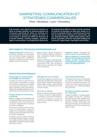 Cette formation a pour objectif de former les étudiants aux
postes de manager marketing. Les séminaires apportent une
connaissance approfondie des métiers du marketing et de
la communication répondant aux exigences du terrain. Le
cursus propose un panorama des différentes dimensions de
la fonction marketing: marketing stratégique, opérationnel,
digital, et communication. Les enseignements dispensés par
des professionnels de différents secteurs d’activité, permettent
aux étudiants de développer une réelle valeur ajoutée sur un
marché en perpétuelle évolution. Les étudiants pourront ainsi
viser des postes dans le marketing et la communication, tels
que: responsable marketing, chargé de projet marketing, chef de
produit, responsable commercial, responsable développement
commercial, chargé d’études, responsable communication…
MÉTHODES ET PRATIQUES PROFESSIONNELLES
Management personnel: rédaction de CV,
techniques d’entretien de recrutement
pour la recherche de stage, management
de projet professionnel, management
d’équipe et conduite de réunion, métho-
dologie de l’article de recherche.
Mises à niveau: logiciels (PowerPoint,
Excel, Access et logiciels profession-
nels), comptabilité, fiscalité, marketing,
droit du travail.
Ateliers techniques professionnels :
techniques de négociation, analyse tran-
sactionnelle et PNL, prise de parole et
gestion du trac, techniques de manage-
ment et leadership.
Conférences métiers: présentation des
métiers du secteur par des professionnels.
Bilan de compétence et coaching, finali-
sation du CV et techniques de recherche
d’emploi, recherche d’emploi dans le
monde anglo-saxon, préparation à la sou-
tenance du projet professionnel.
Psychologie du consommateur
et stratégies de persuasion
Connaître le processus décisionnel du
consommateur, sa perception du risque
et ses niveaux d’implication. Les variables
qui influencent sa perception: person-
nelles, culturelles, sociales, économiques.
Élaborer des stratégies adaptées aux com-
portements des consommateurs actuels.
Panels, études et recherches
marketing
Maîtriser l’exploitation et l’interprétation des
données quantitatives issues des panels
de détaillants et de consommateurs en
vue de leur utilisation dans une optique
de réflexion stratégique.
Comprendre l’importance de la connais-
sance du consommateur (Consumer
Insight) dans la démarche marketing et
le rôle que jouent les études dans la prise
de décision managériale.
Connaître, choisir et savoir mettre en
œuvre différents types d’études: enquêtes
par sondage, études qualitatives, études
explicatives, prédictives et causales, études
descriptives, panels.
Management de la marque
Comprendre la logique de marque pour la
positionner clairement et la rendre perfor-
mante. Définir l’identité et le territoire de
marque. Mettre en place un plan marketing
dans le cadre du développement d’une
marque enseigne.
Droit de la marque
Marque et protection; atteintes au droit de
la marque; publicité et réglementation;
la contrefaçon; preuve de la contrefaçon.
La publicité comparative; incidence de
la loi Evin sur le droit des marques; les
droits d’auteur.
International Marketing
The objective of this course is to understand
the principles which govern marketing
activities in a global environment. The
course covers international market entry,
products launches, marketing strategies
and promotions.
Contrôle de gestion appliqué
au marketing
La gestion budgétaire: montage et gestion
des budgets commerciaux. La gestion
des coûts commerciaux: analyse et réo-
rientation statistique. Analyse des écarts
associés à l’activité commerciale: suivi
des écarts de marge, de CA. Étude de la
rentabilité produit: direct costing simple,
évolué, marge.
MARKETING, COMMUNICATION ET
STRATÉGIES COMMERCIALES
Paris Bordeaux Lyon Chambéry
MARKETING, COMMUNICATION ET STRATÉGIES COMMERCIALES
MARKETING STRATÉGIQUE
 
