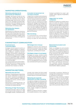 MARKETING, COMMUNICATION ET STRATÉGIES COMMERCIALES
MARKETING/COMMUNICATION/DIGITAL
Marketing opérationnel et
techniques de fidélisation
Stratégies, techniques et outils du mar-
keting direct; mailings, ISA, phoning, call
centers; PLV, réductions de prix, essais,
échantillonnage, jeux/concours, mise en
place d’une campagne promotionnelle;
les facteurs clés d’une opération de mar-
keting direct; stratégies de ﬁdélisation du
consommateur et nouveaux outils.
Marketing des réseaux
de distribution
Appréhender les différentes évolutions
tant sur le plan économique que culturel
et juridique de la distribution; les acteurs
majeurs de la distribution; les MDD. Savoir
créer et animer un réseau d’enseignes et
de franchises.
Innovation et lancement de
nouveaux produits
L’objectif de ce module est de familiariser
les étudiants à l’exercice de la fonction de
chef de marque/produit dans la gestion
et le lancement de nouveaux produits.
Élaborer le plan de marketing et le budget
prévisionnel. Rédiger des brieﬁngs aux
prestataires. Déﬁnir les plans d’action qui
s’inscrivent dans la ligne stratégique déﬁ-
nie en vue de la réalisation des objectifs
ﬁxés avec réalisme. Assurer la gestion et
le développement d’un produit ou d’une
gamme de produits.
Merchandising
Le comportement du consommateur
comme clé de voûte du merchan-
dising, les types de merchandising,
l’analyse quantitative d’un rayon : opti-
misation, valeur, logiques d’implantation,
assortiment.
Négociation et ventes
complexes
Identiﬁer les situations qui rendent néces-
saire une action de cohésion d’équipe.
Animer une réunion et gérer les comporte-
ments difﬁciles des différents participants.
Amener un groupe vers un objectif com-
mun en utilisant les méthodes adéquates
de facilitation et de production d’idées.
Identiﬁer leur propre style de travail en
équipe (et de leadership). Travailler en
équipe en utilisant au mieux les proﬁls de
chacun. Appréhender les techniques de
ventes complexes par l’utilisation d’outils,
de jeux de rôles et de simulations.
MARKETING OPÉRATIONNEL
E-MARKETING ET COMMUNICATION
E-commerce et
marketing digital
Stratégies et techniques de vente sur
Internet ; réﬂexion globale sur l’opportu-
nité d’intégrer une stratégie e-business
dans l’entreprise ; acteurs du marché ;
stratégies commerciales et déploiement
des cybermarchés ; e-commerce et PME ;
e-commerce et stratégies export ; stratégies
de prix et paiement en ligne. Connaître
l’environnement juridique et les techniques
du marketing digital.
Les nouveaux leviers de communication :
Internet (web 2.0 et 3.0, réseaux sociaux,
e-mailing, podcasting). E-réputation et
protection de la marque sur internet.
Sémiologie de la marque
Logiques du discours de la marque et
identité de la marque à travers les signes
émis par l’entreprise ; analyse des codes
linguistiques, symboliques et visuels.
Stratégies design et packaging
Stratégies de marque, identité visuelle
et logo (Photoshop/Illustrator), design et
packaging, design industriel, design star,
architecture commerciale, PLV. Concep-
tion d’un packaging avec prise en compte
des contraintes techniques et juridiques.
Brand Communication and
Advertising
Établir une stratégie de communication
de marque. Déﬁnir un plan de communi-
cation, établir un médiaplanning précis à
partir d’une connaissance des tendances
et des évolutions des grands médias.
Relations agence/annonceur.
Le processus de collaboration entre l’an-
nonceur et son agence conseil en commu-
nication. Formalisation d’une stratégie de
communication, élaboration d’un brieﬁng
de création. Les formes de communica-
tion : corporate, mécénat, sponsoring,
packaging, logo, graphisme, storytelling,
événementiel, relations publiques.
MARKETING SECTORIEL
Marketing des services
Déﬁnitions, caractéristiques et spéciﬁcités
des services. Motivations et réticences
des clients; missions du prestataire de
services; qualité et satisfaction; différentes
prestations de service, services auprès
des particuliers.
Spéciﬁcités du marketing bancaire; les
produits et les services; politique de com-
munication du produit bancaire.
Marketing of High Technologies
Understand the way to stay on the edge
and among the best companies in high
technologies markets. Understand how to
innovate, stay creative and how to adapt
the product to consumers demand or to
propose radical or incremental innovations.
Marketing de la grande
distribution et trade marketing
Connaître les stratégies de développement
des différents acteurs de la grande distri-
bution alimentaire et de la distribution spé-
cialisée. Maîtriser les aspects techniques:
promotions trade, merchandising, prix de
vente, marges, budgets de coopération
commerciale.
Maîtriser la chaîne du B to B to C. Intégrer
les nouvelles tendances: drive, magasins
de proximité, e-commerce. Renforcer la
synergie fabricant/distributeur. Connaître
le marketing du distributeur.
Maîtriser le trade marketing (category
management, ECR et merchandising) :
planifier, préparer et suivre les opéra-
tions de trade marketing. Exploiter les
informations issues des actions de trade
marketing. Mesurer les performances du
rayon et de la promotion. Mesurer le ROI.
78/79
 