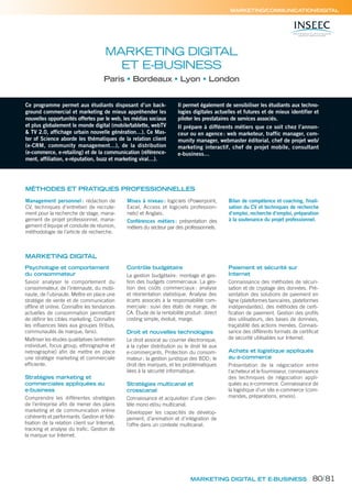 MARKETING DIGITAL ET E-BUSINESS
MARKETING/COMMUNICATION/DIGITAL
Ce programme permet aux étudiants disposant d’un back-
ground commercial et marketing de mieux appréhender les
nouvelles opportunités offertes par le web, les médias sociaux
et plus globalement le monde digital (mobile/tablette, webTV
& TV 2.0, affichage urbain nouvelle génération…). Ce Mas-
ter of Science aborde les thématiques de la relation client
(e-CRM, community management…), de la distribution
(e-commerce, e-retailing) et de la communication (référence-
ment, affiliation, e-réputation, buzz et marketing viral…).
Il permet également de sensibiliser les étudiants aux techno-
logies digitales actuelles et futures et de mieux identifier et
piloter les prestataires de services associés.
Il prépare à différents métiers que ce soit chez l’annon-
ceur ou en agence: web marketeur, traffic manager, com-
munity manager, webmaster éditorial, chef de projet web/
marketing interactif, chef de projet mobile, consultant
e-business…
MARKETING DIGITAL
ET E-BUSINESS
Paris Bordeaux Lyon London
MÉTHODES ET PRATIQUES PROFESSIONNELLES
Management personnel : rédaction de
CV, techniques d’entretien de recrute-
ment pour la recherche de stage, mana-
gement de projet professionnel, mana-
gement d’équipe et conduite de réunion,
méthodologie de l’article de recherche.
Mises à niveau: logiciels (Powerpoint,
Excel, Access et logiciels profession-
nels) et Anglais.
Conférences métiers: présentation des
métiers du secteur par des professionnels.
Bilan de compétence et coaching, finali-
sation du CV et techniques de recherche
d’emploi, recherche d’emploi, préparation
à la soutenance du projet professionnel.
Psychologie et comportement
du consommateur
Savoir analyser le comportement du
consommateur, de l’internaute, du mobi-
naute, de l’ubinaute. Mettre en place une
stratégie de vente et de communication
offline et online. Connaître les tendances
actuelles de consommation permettant
de définir les cibles marketing. Connaître
les influences liées aux groupes (tribus,
communautés de marque, fans).
Maîtriser les études qualitatives (entretien
individuel, focus group, ethnographie et
netnographie) afin de mettre en place
une stratégie marketing et commerciale
efficiente.
Stratégies marketing et
commerciales appliquées au
e-business
Comprendre les différentes stratégies
de l’entreprise afin de mener des plans
marketing et de communication online
cohérents et performants. Gestion et fidé-
lisation de la relation client sur Internet,
tracking et analyse du trafic. Gestion de
la marque sur Internet.
Contrôle budgétaire
La gestion budgétaire: montage et ges-
tion des budgets commerciaux. La ges-
tion des coûts commerciaux : analyse
et réorientation statistique. Analyse des
écarts associés à la responsabilité com-
merciale: suivi des états de marge, de
CA. Étude de la rentabilité produit: direct
costing simple, évolué, marge.
Droit et nouvelles technologies
Le droit associé au courrier électronique,
à la cyber distribution ou le droit lié aux
e-commerçants. Protection du consom-
mateur; la gestion juridique des BDD; le
droit des marques, et les problématiques
liées à la sécurité informatique.
Stratégies multicanal et
crosscanal
Connaissance et acquisition d’une clien-
tèle mono et/ou multicanal.
Développer les capacités de dévelop-
pement, d’animation et d’intégration de
l’offre dans un contexte multicanal.
Paiement et sécurité sur
Internet
Connaissance des méthodes de sécuri-
sation et de cryptage des données. Pré-
sentation des solutions de paiement en
ligne (plateformes bancaires, plateformes
indépendantes), des méthodes de certi-
fication de paiement. Gestion des profils
des utilisateurs, des bases de données,
traçabilité des actions menées. Connais-
sance des différents formats de certificat
de sécurité utilisables sur Internet.
Achats et logistique appliqués
au e-commerce
Présentation de la négociation entre
l’acheteur et le fournisseur, connaissance
des techniques de négociation appli-
quées au e-commerce. Connaissance de
la logistique d’un site e-commerce (com-
mandes, préparations, envois).
MARKETING DIGITAL
80/81
 