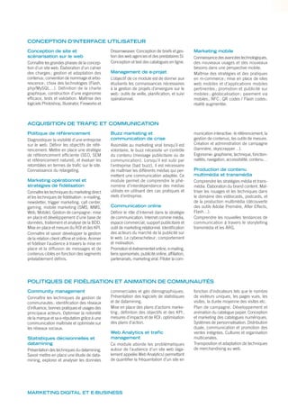 CONCEPTION D’INTERFACE UTILISATEUR
ACQUISITION DE TRAFIC ET COMMUNICATION
POLITIQUES DE FIDÉLISATION ET ANIMATION DE COMMUNAUTÉS
Conception de site et
scénarisation sur le web
Connaître les grandes phases de la concep-
tion d’un site web. Élaboration d’un cahier
des charges ; gestion et adaptation des
contenus; convention de nommage et arbo-
rescence; choix des technologies (Flash,
php/MySQL…). Définition de la charte
graphique, construction d’une ergonomie
efﬁcace, tests et validation. Maîtrise des
logiciels Photoshop, Illustrator, Fireworks et
Dreamweaver. Conception de briefs et ges-
tion des web agencies et des prestataires SI.
Conception et test des catalogues en ligne.
Management de e-projet
L’objectif de ce module est de donner aux
étudiants les connaissances nécessaires
à la gestion de projets d’envergure sur le
web: outils de veille, planiﬁcation, et suivi
opérationnel.
Marketing mobile
Connaissance des avancées technologiques,
des nouveaux usages et des nouveaux
besoins dans une perspective mobile.
Maîtrise des stratégies et des pratiques
en m-commerce; mise en place de sites
web mobiles et d’applications mobiles
pertinentes ; promotion et publicité sur
mobiles ; géolocalisation ; paiement via
mobiles; NFC; QR codes / Flash codes;
réalité augmentée.
Politique de référencement
Diagnostiquer la visibilité d’une entreprise
sur le web. Déﬁnir les objectifs de réfé-
rencement. Mettre en place une stratégie
de référencement efﬁciente (SEO, SEM
et référencement naturel), et évaluer les
retombées en termes de traﬁc sur le site.
Connaissance du retargeting.
Marketing opérationnel et
stratégies de fidélisation
Connaître les techniques du marketing direct
et les techniques de ﬁdélisation: e-mailing,
newsletter, trigger marketing, call center,
gaming, mobile marketing (SMS, MMS,
Web, Mobile). Gestion de campagne: mise
en place et développement d’une base de
données, traitement et analyse de la BDD.
Mise en place et mesure du ROI et des KPI.
Connaître et savoir développer la gestion
de la relation client ofﬂine et online. Animer
et ﬁdéliser l’audience à travers la mise en
place et la diffusion de messages et de
contenus ciblés en fonction des segments
préalablement déﬁnis.
Buzz marketing et
communication de crise
Assimilée au marketing viral lorsqu’il est
volontaire, le buzz nécessite un contrôle
du contenu (message publicitaire ou de
communication). Lorsqu’il est subi par
l’entreprise (bad buzz), il est nécessaire
de maîtriser les différents médias qui per-
mettent une communication adaptée. Ce
module permet de comprendre le phé-
nomène d’interdépendance des médias
utilisés en utilisant des cas pratiques et
réels d’entreprise.
Communication online
Déﬁnir le rôle d’Internet dans la stratégie
de communication. Internet comme média,
espace commercial, support publicitaire et
outil de marketing relationnel. Identiﬁcation
des acteurs du marché de la publicité sur
le web. Le cyberacheteur: comportement
et motivation.
Promotion et événementiel online, e-mailing,
liens sponsorisés, publicité online, afﬁliation,
partenariats, marketing viral. Piloter la com-
munication interactive: le référencement, la
gestion de contenus, les outils de mesure.
Création et administration de campagne
(bannière, skyscrapper…).
Ergonomie: graphisme, technique, fonction-
nalités, navigation, accessibilité, contenu…
Production de contenu
multimédia et transmédia
Comprendre les stratégies média et trans-
média. Élaboration du brand content. Maî-
triser les rouages et les techniques dans
le domaine des vidéocasts, podcasts, et
de la production multimédia (découverte
des outils Adobe Première, After Effects,
Flash…).
Comprendre les nouvelles tendances de
communication à travers le storytelling
transmédia et les ARG.
Community management
Connaître les techniques de gestion de
communautés: identiﬁcation des réseaux
d’inﬂuence, bonnes pratiques et usages des
principaux acteurs. Optimiser la notoriété
de la marque et sa e-réputation grâce à une
communication maîtrisée et optimisée sur
les réseaux sociaux.
Statistiques décisionnelles et
datamining
Présentation des techniques du datamining.
Savoir mettre en place une étude de data-
mining, explorer et analyser les données
commerciales et géo démographiques.
Présentation des logiciels de statistiques
et de datamining.
Mise en place des plans d’actions marke-
ting; déﬁnition des objectifs et des KPI;
mesures d’impacts et de ROI; optimisation
des plans d’action.
Web Analytics et trafic
management
Ce module aborde les problématiques
autour de l’audience d’un site web (éga-
lement appelée Web Analytics) permettant
de quantiﬁer la fréquentation d’un site en
fonction d’indicateurs tels que le nombre
de visiteurs uniques, les pages vues, les
visites, la durée moyenne des visites etc.
Plan de campagne. Développement et
animation du catalogue papier. Conception
et marketing des catalogues numériques.
Systèmes de personnalisation. Distribution
duale, communication et promotion des
ventes intégrées. Cultures et organisation
multicanales.
Transposition et adaptation de techniques
de merchandising au web.
MARKETING DIGITAL ET E-BUSINESS
 