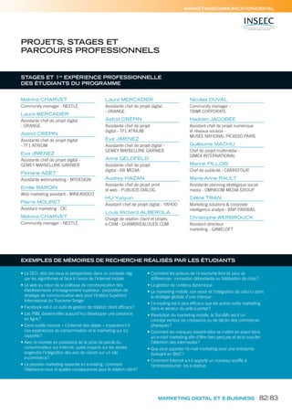 MARKETING/COMMUNICATION/DIGITAL
STAGES ET 1re
EXPÉRIENCE PROFESSIONNELLE
DES ÉTUDIANTS DU PROGRAMME
Malvina CHARVET
Community manager - NESTLÉ
Laura MERCADIER
Assistante chef de projet digital
- ORANGE
Astrid CRÉPIN
Assistante chef de projet digital
- TF1 ATRIUM
Eva JIMENEZ
Assistante chef de projet digital -
GEMEY MAYBELLINE GARNIER
Floriane ADET
Assistante webmarketing - MYDESIGN
Emilie BAROIN
Web marketing assistant - WINEANDCO
Pierre MOURET
Assistant marketing - CIC
Malvina CHARVET
Community manager - NESTLÉ
Laura MERCADIER
Assistante chef de projet digital
- ORANGE
Astrid CRÉPIN
Assistante chef de projet
digital - TF1 ATRIUM
Eva JIMENEZ
Assistante chef de projet digital -
GEMEY MAYBELLINE GARNIER
Anne GELDFELD
Assistante chef de projet
digital - KR MEDIA
Audrey HAZAN
Assistante chef de projet print
et web - PUBLICIS DIALOG
HU Yunyun
Assistant chef de projet digital - YAHOO
Louis Richard ALBEROLA
Chargé de relation client et projets
e-CRM - CHAMBREALOUER.COM
Nicolas DUVAL
Community manager -
TBWA CORPORATE
Hadrien JACOBÉE
Assistant chef de projet numérique
et réseaux sociaux -
MUSÉE NATIONAL PICASSO PARIS
Guillaume MACHU
Chef de projet multimédia -
GIMEX INTERNATIONAL
Marine PILLOIS
Chef de publicité - CARREFOUR
Marie-Anne RAULT
Assistante planning stratégique social
media - OMNICOM MEDIA GROUP
Céline TRAN
Marketing solutions & corporate
intelligence analyst - BNP PARIBAS
Christophe WERBROUCK
Assistant directeur
marketing - GAMELOFT
PROJETS, STAGES ET
PARCOURS PROFESSIONNELS
MARKETING DIGITAL ET E-BUSINESS
• Le SEO: état des lieux et perspectives dans un contexte régi
par les algorithmes et face à l’essor de l’Internet mobile
• Le web au cœur de la politique de communication des
établissements d’enseignement supérieur: proposition de
stratégie de communication web pour l’Institut Supérieur
International du Tourisme-Tanger
• Facebook est-il un outil de gestion de relation client efficace?
• Les PME doivent-elles aujourd’hui développer une présence
en ligne?
• Dans quelle mesure « L’Internet des objets » impactera-t-il
nos expériences de consommation et le marketing qui s’y
rapporte?
• Avec la montée en puissance de la prise de parole du
consommateur sur Internet, quels impacts sur les ventes
engendre l’intégration des avis de clients sur un site
e-commerce?
• La pression marketing ressentie en e-mailing: comment
l’élaborons-nous et quelles conséquences pour la relation client?
• Comment les acteurs de l’e-tourisme font-ils pour se
différencier: innovation débordante ou fidélisation de choc?
• La gestion de contenu dynamique
• Le marketing mobile, son essor et l’intégration de celui-ci dans
la stratégie globale d’une marque
• L’e-mailing est-il plus efficace que les autres outils marketing
dans le secteur du prêt-à-porter?
• Révolution du marketing mobile, le SoLoMo est-il un
concept vecteur de croissance ou de déclin des commerces
physiques?
• Comment les marques doivent-elles se mettre en avant dans
un e-mail marketing afin d’être bien perçues et ainsi susciter
l’attention des internautes?
• Que peut apporter l’e-mail marketing pour une entreprise
évoluant en BtoC?
• Comment Internet a-t-il apporté un nouveau souffle à
l’entrepreneuriat: les e-startup
EXEMPLES DE MÉMOIRES DE RECHERCHE RÉALISÉS PAR LES ÉTUDIANTS
82/83
 