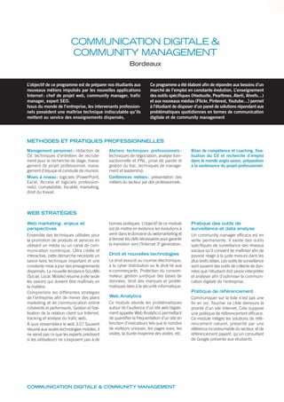 COMMUNICATION DIGITALE &
COMMUNITY MANAGEMENT
Bordeaux
L’objectif de ce programme est de préparer nos étudiants aux
nouveaux métiers impulsés par les nouvelles applications
Internet: chef de projet web, community manager, trafic
manager, expert SEO.
Issus du monde de l’entreprise, les intervenants profession-
nels possèdent une maîtrise technique indiscutable qu’ils
mettent au service des enseignements dispensés.
Ce programme a été élaboré afin de répondre aux besoins d’un
marché de l’emploi en constante évolution. L’enseignement
des outils spécifiques (Hootsuite, Pearltrees, Alerti, Ahrefs…)
et aux nouveaux médias (Flickr, Pinterest, Youtube…) permet
à l’étudiant de disposer d’un panel de solutions répondant aux
problématiques quotidiennes en termes de communication
digitale et de community management
MÉTHODES ET PRATIQUES PROFESSIONNELLES
WEB STRATÉGIES
Management personnel : rédaction de
CV, techniques d’entretien de recrute-
ment pour la recherche de stage, mana-
gement de projet professionnel, mana-
gement d’équipe et conduite de réunion.
Mises à niveau: logiciels (PowerPoint,
Excel, Access et logiciels profession-
nels), comptabilité, fiscalité, marketing,
droit du travail.
Ateliers techniques professionnels :
techniques de négociation, analyse tran-
sactionnelle et PNL, prise de parole et
gestion du trac, techniques de manage-
ment et leadership.
Conférences métiers: présentation des
métiers du secteur par des professionnels.
Bilan de compétence et coaching, fina-
lisation du CV et recherche d’emploi
dans le monde anglo-saxon, préparation
à la soutenance du projet professionnel.
Web marketing: enjeux et
perspectives
Ensemble des techniques utilisées pour
la promotion de produits et services en
utilisant un média ou un canal de com-
munication numérique. Ultra ciblée et
interactive, cette démarche nécessite un
savoir-faire technique important et une
constante mise à jour des enseignements
dispensés. La nouvelle tendance SoLoMo
(Social, Local, Mobile) résume à elle seule
les savoirs qui doivent être maîtrisés en
la matière.
Comprendre les différentes stratégies
de l’entreprise aﬁn de mener des plans
marketing et de communication online
cohérents et performants. Gestion et ﬁdé-
lisation de la relation client sur Internet,
tracking et analyse du traﬁc web.
À quoi ressemblera le web 3.0? Souvent
résumé aux seules technologies mobiles, il
ne serait pas ce que les experts prédisent
si les utilisateurs ne s’exposent pas à de
bonnes pratiques. L’objectif de ce module
est de mettre en évidence les évolutions à
venir dans le domaine du webmarketing et
à donner les clefs nécessaires pour garantir
la transition vers l’Internet 3e
génération.
Droit et nouvelles technologies
Le droit associé au courrier électronique,
à la cyber distribution ou le droit lié aux
e-commerçants. Protection du consom-
mateur, gestion juridique des bases de
données, droit des marques et problé-
matiques liées à la sécurité informatique.
Web Analytics
Ce module aborde les problématiques
autour de l’audience d’un site web (égale-
ment appelée Web Analytics) permettant
de quantiﬁer la fréquentation d’un site en
fonction d’indicateurs tels que le nombre
de visiteurs uniques, les pages vues, les
visites, la durée moyenne des visites, etc.
Pratique des outils de
surveillance et data analyse
Un community manager efﬁcace est en
veille permanente. Il existe des outils
spéciﬁques de surveillance des réseaux
sociaux qu’il convient de maîtriser aﬁn de
pouvoir réagir à la juste mesure dans les
plus brefs délais. Les outils de surveillance
sont souvent des outils de collecte de don-
nées que l’étudiant doit savoir interpréter
et analyser aﬁn d’optimiser la communi-
cation digitale de l’entreprise.
Politique de référencement
Communiquer sur la toile n’est pas une
ﬁn en soi. Toucher sa cible demeure la
priorité d’un site Internet. Cela suppose
une politique de référencement efﬁcace.
Ce module intègre les solutions de réfé-
rencement naturel, présenté par une
référence incontournable du secteur, et de
référencement payant, qu’un consultant
de Google présente aux étudiants.
COMMUNICATION DIGITALE & COMMUNITY MANAGEMENT
 