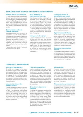 COMMUNICATION DIGITALE ET CRÉATION DE CONTENUS
COMMUNICATION DIGITALE & COMMUNITY MANAGEMENT
Maîtrise des nouveaux médias
Ce module a pour objet l’enseignement
des techniques de réalisation des supports
de communication adaptés aux nouveaux
médias (YouTube, Dailymotion, Flickr, Pin-
terest). Il est complété par des modules
qui permettent d’optimiser l’audience et
ainsi garantir à une entreprise de toucher
sa cible.
Communication online et
création graphique
Identiﬁcation des acteurs du marché de
la publicité sur le web. Le cyberacheteur:
comportement et motivation. Ergonomie:
graphisme, technique, fonctionnalités,
navigation, accessibilité, contenu…
Promotion et événementiel online,
e-mailing, liens sponsorisés, publicité
online, afﬁliation, partenariats, marke-
ting viral.
Pratique des outils Adobe Photoshop,
Illustrator, Fireworks, Flash.
Buzz Marketing &
communication de crise
Assimilée au marketing viral lorsqu’il est
volontaire, le buzz nécessite un contrôle
du contenu (message publicitaire ou de
communication). Lorsqu’il est subi par
l’entreprise (bad buzz), il est nécessaire
de maîtriser les différents médias qui
permettent une communication adaptée.
Ce module permet de comprendre le phé-
nomène d’interdépendance des médias
online en utilisant des cas pratiques et
réels d’entreprise.
Management de e-projet
Les pure-players sont connus pour leurs
succès, mais aussi pour leurs échecs.
L’objectif de ce module est de donner aux
étudiants les connaissances nécessaires
à la gestion de projets d’envergure sur
le web: outils de veille, planiﬁcation et
suivi opérationnel. Planiﬁer et maîtriser
les livrables du projet (livrables, délai,
coût, ressources humaines et techniques
mobilisées…).
Conception de site et
scénarisation sur le web
Comprendre les problématiques autour
du développement web (Dreamweaver,
Php/Mysql, Joomla, Wordpress) permet
de choisir les outils les plus adaptés. Ce
module permet à l’étudiant de maîtriser
les enjeux que les nouvelles technologies
de développement proposent et de com-
prendre l’intérêt des bases de données
reliées pour les entreprises.
Ergonomie des interfaces
À partir de tests auprès de la clientèle cible,
déﬁnir les scénarios de l’expérience utili-
sateur souhaitée selon les supports, pour
rédiger un cahier des charges détaillant
le parcours client et les fonctionnalités
à mettre en œuvre afin d’être le plus
cohérent avec le positionnement déﬁni et
l’expérience utilisateur souhaitée.
Conception d’applications
mobiles
Les périphériques mobiles font aujourd’hui
partie du quotidien des consommateurs.
Ce module permet de comprendre les prin-
cipes de la création d’applications mobiles
et leurs implications dans les stratégies de
communication des entreprises.
MARKETING/COMMUNICATION/DIGITAL
COMMUNITY MANAGEMENT
Community Management
Ce module vise à enseigner les techniques
de gestion de communautés: identiﬁcation
des réseaux d’inﬂuence, bonne pratiques
et usages des principaux acteurs. Par le
témoignage de community managers,
ce module vise à présenter à l’étudiant
les pratiques quotidiennes permettant
la meilleure gestion de la e-réputation
d’une entreprise.
Usages et pratiques des
réseaux sociaux
Chaque média a ses règles. Il est donc
important d’identiﬁer les acteurs majeurs
du web. Pour appliquer une stratégie
social média, l’étudiant a besoin de com-
prendre les usages et spécificités de
chacun des réseaux. Enﬁn, l’émergence
de nouveaux services doit l’amener à une
veille permanente de leur évolution et de
leur fonctionnement.
Forums et blogosphère
Les forums et blogs ne sont pas les outils
les plus modernes de communication. Mais
ils demeurent des lieux d’expression du
consommateur. Il est donc important de
comprendre les usages et les méthodes
de communication utilisés avec ces outils.
Les acteurs intervenant sur ces médias
sont identiﬁés comme des inﬂuenceurs du
web. Il est dont important de les intégrer
à la stratégie de communication digitale
de l’entreprise.
E-réputation et personal
branding
Ce module sert deux enjeux: il vise à former
l’étudiant aux problématiques quotidiennes
autour de l’e-réputation. Quel message faut-il
faire passer? Est-il conforme à la stratégie de
l’entreprise? Quels médias utiliser? Quelle
est la meilleure réponse à un bad buzz?
Il vise également à permettre à l’étudiant
de construire sa propre image. Un personal
branding efﬁcace est le meilleur témoignage
de sa compétence pour la gestion de l’e-
réputation de l’entreprise.
Social Gaming
L’une des techniques de mobilisation
de la communauté consiste à l’inciter
à participer à un jeu. L’objectif de ce
module est de permettre d’identiﬁer les
leviers autour d’un jeu social. Une mise
en situation leur permettra d’identiﬁer
les enjeux et les solutions permettant de
fédérer une communauté et ainsi capter
au mieux l’information.
Réseaux sociaux professionnels
Les réseaux sociaux professionnels (Linke-
din, Viadeo, Xing…) intègrent les usages
RH des entreprises. L’intégration de ces
problématiques aux stratégies nécessite
une réelle maîtrise des spéciﬁcités de ces
outils. Ce module, présenté par des inter-
venants rompus à ces différents réseaux,
permet d’optimiser les usages.
84/85
 