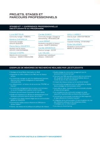 COMMUNICATION DIGITALE & COMMUNITY MANAGEMENT
STAGES ET 1re
EXPÉRIENCE PROFESSIONNELLE
DES ÉTUDIANTS DU PROGRAMME
Lucie BATTEUR
Community manager - POMEROL
Marlène CHEVREUX
Community manager -
GROUPE NOVENCIA
Pierre-Henry COURTEY
Assistant chef de produit -
GROUPE CONCOURSMANIA
Clarisse CHOPIN
Adjointe à la communication
numérique - MAIRIE D’ANGOULÊME
Camille DUBOY
Community manager / Chargée de
webmarketing - MYDESIGN.COM
Laure DEBAT
Assistante e-réputation et réseaux
sociaux - SOCIÉTÉ GÉNÉRALE
Camille GREBONVA
Revenue manager - ACCOR
Loïc HELIAS
Assistant web marketing et
affiliation - CDISCOUNT
Arthur LARREY
Chef de projet - ZENITHOPTIMEDIA
Alexis FILLON
Corporate marketing - AT INTERNET
Émilie SALIEGES
Assistante e-communication -
MAIRIE DE BORDEAUX
PROJETS, STAGES ET
PARCOURS PROFESSIONNELS
• Stratégie de Social Media Optimisation en BtoB
• Augmenter le chiffre d’affaire d’une PME avec les réseaux
sociaux
• Le community manager au sein d’un établissement bancaire,
dilemme entre missions stratégiques et responsabilité
individuelle forte
• Le référencement: un facteur clé de succès des TPE/PME sur
Internet?
• Le community management dans le secteur de la formation:
Le cas de l’enseignement supérieur privé et public
• Évolution des techniques d’acquisition de trafic naturel
• Quelle est l’importance du CM dans le développement d’une
boutique e-commerce dans le secteur de la mode?
• La gestion d’un réseau intranet intégré dans la communication
globale du CEA/CESTA
• Comment les médias sociaux influent-ils le CRM dans le
secteur hôtelier?
• Obama: des réseaux de la politique à la politique des réseaux
• Quelle stratégie de community management pour le
lancement d’un produit de luxe?
• Comment une PME peut-elle se lancer dans le e-commerce
afin de générer des parts de marché et fidéliser dans un
monde de plus en plus concurrentiel?
• L’impact des réseaux sociaux sur le marché de l’emploi
• Le community management est-il une alternative au display
dans la stratégie de communication online?
• Jeux vidéo en ligne: importance des communautés virtuelles
et enjeux de leur gestion
• Les compétences des community managers en poste
aujourd’hui répondent-elles aux besoins des entreprises?
• Comment les communautés musicales et le téléchargement
en ligne affectent-ils l’industrie musicale?
• L’intégration de la communication 2.0 dans la gestion de crise
des institutions politiques et des entreprises privées:
2 stratégies pour un même objectif?
• Les enjeux du Social Gaming
EXEMPLES DE MÉMOIRES DE RECHERCHE RÉALISÉS PAR LES ÉTUDIANTS
 