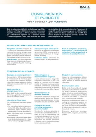 MARKETING/COMMUNICATION/DIGITAL
Cette formation se veut à la fois généraliste par le profil des
étudiants qui l’intègrent (littéraires, juristes, économistes,
linguistes, marketeurs…) et très pointue sur un marché
qui s’est fortement segmenté ces 15 dernières années.
La formation permet d’offrir à nos étudiants des postes
de généralistes de la communication chez l’annonceur, et
des profils plus techniques en agence de publicité ou en
agence média. Elle répond aux besoins très évolutifs d’un
marché de plus en plus exigeant, qui vise à recruter des
profils de plus en plus polyvalents.
COMMUNICATION
ET PUBLICITÉ
Paris Bordeaux Lyon Chambéry
MÉTHODES ET PRATIQUES PROFESSIONNELLES
Management personnel : rédaction de
CV, techniques d’entretien de recrute-
ment pour la recherche de stage, mana-
gement de projet professionnel, mana-
gement d’équipe et conduite de réunion,
méthodologie de l’article de recherche.
Mises à niveau: logiciels (PowerPoint,
Excel, Access et logiciels profession-
nels), comptabilité, fiscalité, marketing,
droit du travail.
Ateliers techniques professionnels :
techniques de négociation, analyse tran-
sactionnelle et PNL, prise de parole et
gestion du trac, techniques de manage-
ment et leadership.
Conférences métiers: présentation des
métiers du secteur par des professionnels.
Bilan de compétence et coaching,
finalisation du CV et techniques de
recherche d’emploi, préparation à la
soutenance du projet professionnel.
Stratégies et création publicitaire
Comprendre les différentes stratégies
de l’entreprise afin de mener des plans
de communication cohérents et perfor-
mants. Savoir juger et évaluer une création
publicitaire à partir des éléments du brief
annonceur.
Média planning et
stratégie des moyens
Savoir établir un plan média performant et
économique, grâce à une connaissance
précise des différents médias.
International Advertising
This course involves three main areas of
study:
• The international advertising environ-
ment and its global players (advertisers,
investments, agency networks, media,
regulatory and consumer organisations).
• Major international trends in marketing
communications.
• International advertising strategies, levels
of standardization/adaptation in a dispa-
rate but fast-converging global context.
Méthodologie de la
recommandation d’agence
À partir de la connaissance des grandes
catégories d’intervenants au sein d’une
agence de communication (stratèges,
créatifs, acheteurs, producteurs, juristes,
marketeurs, commerciaux…), savoir lire et
répondre à un brief. Maîtriser les éléments
constitutifsdelarecommandationd’agence.
Relations presse et
relations publiques
Comprendre la démarche stratégique et
pratique des RP. Mesure des relations
presse et grandes tendances; connais-
sances des acteurs et des métiers des RP.
Études et recherche
marketing appliquées à
la communication
Connaître les tendances actuelles de
consommation permettant de définir au
mieux les cibles de communication. Sa-
voir décrypter les signes émis par l’entre-
prise. Panorama des études, collecte et
organisation des données, élaboration
d’études de marché, dispositifs d’enregis-
trement, tests et post-tests.
Budget de communication
Acquérir la méthodologie pour élaborer,
négocier et piloter son budget communi-
cation. Maîtriser les différents leviers de
négociation.
Communication online
Définir le rôle d’Internet dans la stratégie
de communication. Internet comme mé-
dia, espace commercial, support publi-
citaire, et outil de marketing relationnel.
Identification des acteurs du marché de
la publicité sur le web. Le cyberache-
teur: comportement et motivation.
Promotion et événementiel online, e-
mailing, liens sponsorisés, publicité on-
line, affiliation, partenariats, marketing vi-
ral. Piloter la communication interactive:
le référencement, la gestion de contenus,
les outils de mesure.
Ergonomie : graphisme, technique,
fonctionnalités, navigation, accessibilité,
contenu…
STRATÉGIES PUBLICITAIRES
COMMUNICATION ET PUBLICITÉ 86/87
 