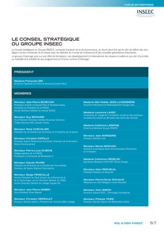 MSc & MBA INSEEC
Le Conseil stratégique du Groupe INSEEC, composé d’acteurs de la vie économique, se réunit deux fois par an afin de définir des stra-
tégies à la fois innovantes et en phase avec les attentes du monde de l’entreprise et des nouvelles générations d’étudiants.
Le groupe s’interroge ainsi sur son offre de formations, son développement à l’international, les moyens à mettre en jeu afin d’accroître
sa notoriété et la lisibilité de ses programmes en France comme à l’étranger.
PRÉSIDENT
MEMBRES
Madame Françoise GRI
Directrice Générale de Pierre & Vacances-Center Parcs
Monsieur Jean-Pierre BOISIVON
Professeur émérite Université Paris II Panthéon-Assas,
Conseiller du Président de la FNEGE,
Ancien Directeur Général du Groupe ESSEC
Monsieur Guy BONASSI
Vice-Président Directeur Général Business Solutions
Thales Services SAS, Groupe Thales
Monsieur René CHEVALIER
Président de la Chambre de Commerce et d’Industrie de la Savoie
Monsieur Christian DAPILLY
Directeur adjoint Ressources Humaines, Directeur de la formation
Veolia Environnement
Monsieur Pierre-Louis DUBOIS
Délégué général de la FNEGE,
Professeur à l’Université de Montpellier II
Monsieur Claude FAURE
Président du Directoire de la Société des Trois Vallées,
Directeur de Savoie Stations Participation
Monsieur Serge FENEUILLE
Ancien Président du Haut Conseil de la Recherche et
de la Technologie, ancien Directeur Général du CNRS,
ancien Directeur Général de Lafarge Coppée SA
Monsieur Jean-Pierre GABEN
Vice-Président Oliver Wyman
Monsieur Christian HERRAULT
Directeur Général adjoint, Président de l’activité plâtre Lafarge
Madame Mari-Noëlle JEGO-LAVEISSIÈRE
Directrice Recherche et Développement Orange Labs
Madame Laurence LAIGO
Conseillère en charge de l’innovation sociale et des politiques
européennes auprès du Ministère des droits des femmes
Madame Catherine LESPINE
Directrice Générale Groupe INSEEC
Monsieur Jean MARGERIE
Directeur Général Ucar
Monsieur Michel MORVAN
Directeur scientiﬁque Veolia Environnement Recherche
et Innovation
Madame Catherine NÉDÉLEC
Secrétaire Générale UFICT-CGT Mines Énergie
Monsieur Alain REDHEUIL
Président Redheuil et Associés
Monsieur Pierre-Olivier ROUAUD
Rédacteur en Chef délégué L’Usine Nouvelle
Monsieur Alain SIMON
Directeur Associé ACG – Ethnologie d’entreprise
Monsieur Philippe TASSI
Directeur Général adjoint de Médiamétrie-eStat
LE CONSEIL STRATÉGIQUE
DU GROUPE INSEEC
FORUM ENTREPRISES
6/7
 