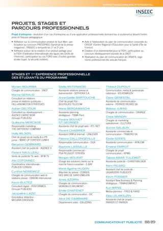 MARKETING/COMMUNICATION/DIGITAL
PROJETS, STAGES ET
PARCOURS PROFESSIONNELS
STAGES ET 1re
EXPÉRIENCE PROFESSIONNELLE
DES ÉTUDIANTS DU PROGRAMME
Projet d’entreprise: résolution d’un cas d’entreprise ou d’une application professionnelle donnant lieu à soutenance devant l’entre-
prise et l’équipe pédagogique.
• Réﬂexion sur la communication produit de Suzi Wan; par-
ticipation au concours PRESSPACE (Syndicat de la presse
magazine): l’INSEEC a remporté les 1er
et 2e
prix.
• Réﬂexion autour de la création d’un produit partage pour
la FIDH (Fédération Internationale des ligues des Droits de
l’Homme); participation au cas FORD avec d’autres grandes
écoles (sujet: la sécurité routière).
• Aide à l’élaboration du plan de communication corporate du
CRESIF (Centre Régional d’Éducation pour la Santé d’Île de
France).
• Création d’un événementiel pour la FIDH; participation au
concours développement durable de la SNCF.
• Réalisation du plan de communication de l’ANAFA, orga-
nisme professionnel des avocats français.
Myriam BOURBIA
Chargée de communication - SNCF
Marine GERAUD
Consultant en relations
presse et relations publiques -
HILL+KNOWLTON STRATEGIES
Adrien DELTOUR
Consultant au développement –
AGENCE CARRÉ NOIR
(Groupe PUBLICIS)
Guillaume MERCADIE
Responsable marketing -
THE DIFFERENT COMPANY
Holly WILSON
Chef de projet social media & e-PR
junior - MAKE UP FOREVER (LVMH)
Benjamin GOMMARD
Assistant chef de publicité - AGENCE V
Florent NAULLEAU
Vente de publicité TV, web - BFM TV
Alix COTONNEC
Coordinatrice internationale -
PUBLICIS CONSEIL
Cynthia NOSIEWICZ
Chargée de communication web et
relations presse - OXBOW International
Kevin BULTEZ
Consultant digital - PERFORMICS
(Groupe PUBLICIS)
Jacqueline LAZIC
Concepteur rédacteur -
MCCANN ERICKSON
Stella ANTONIADIS
Assistante relations presse et
événementiel - SEPHORA S.A.
Anne-Gaëlle BARTOUCHE
Chef de projet PLV -
BOUYGUES TELECOM
Marie BERGAMASCHI
Assistante planning
stratégique - TBWA Paris
Pauline BOUVET
ST GEORGES
Assistante chef de projet web - RTL NET
Florent CHARRIER
Assistant CRM et Internet - UNILEVER
Fabrice DALLONGEVILLE
Responsable communication - DGA
Baptiste LASSALLE
Responsable commercial -
PSA PEUGEOT CITROËN
Morgan MOURAT
Chargé des solutions clients sur le
marché franco-canadien - E-BAY
Marie Agathe HUGON
Attachée de presse - CONSEIL
DES VINS DE SAINT-ÉMILION
Anaïs AZORIN
Chargée de communication -
VIGNOBLES BRUMONT
Emilie CHATENET
Chargée de communication - CIC
Alice DE CAMBIAIRE
Département vidéo - EBUZZING
Thibaut DUPOUY
Communication média & partenariats
nationaux - VOLKSWAGEN
Claire GENESTAL
Assistante de communication
externe - PERNOD RICARD SA
Mélissa JURAS
Chargée de communication - ORANGE
Chloé MANDIN
Chargée de marketing
opérationnel - CULTURA
Aurore SALAUN
Assistante commerciale et
communication - TRIBORD SA
Élodie SODES
Assistante communication - APACOM
Émeline EMIROT
Chargée de projet
communication - KPMG
Talissa AMAR TULEWEIT
Assistante publicité - CHRISTIAN DIOR
Rémi PICARD
Assistant chef de publicité -
LAGARDÈRE PUBLICITÉ
Kévin FOSSIER
Assistant New Business & Planning
stratégique - TBWACOMPACT
Kun WANG
Media-planneur - FRED & FARID
Eléa LELIMOUZIN
Assistante chef de projets -
PARKER ET PARKER
COMMUNICATION ET PUBLICITÉ 88/89
 