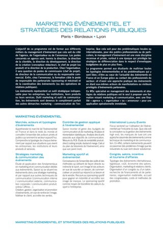 MARKETING ÉVÉNEMENTIEL ET
STRATÉGIES DES RELATIONS PUBLIQUES
Paris Bordeaux Lyon
L’objectif de ce programme est de former aux différents
métiers du management d’événement que cela soit du côté
de l’agence, de l’organisateur ou de l’annonceur. Les postes
concernés en agence sont, hormis la direction, la direction
de la clientèle, la direction du développement, la direction
de la création (concepteur rédacteur), le chef de projet (ou
produit) et la direction de la production. Chez l’organisateur,
il sera question de postes de commissaire (chef de projet),
de directeur de la communication ou du responsable com-
mercial. Enfin, chez l’annonceur, la formation cible le poste
de responsable des partenariats (sponsoring et mécénat) et
de la coordination des événements (ou des opérations de
relations publiques).
Les événements représentent un outil stratégique indispen-
sable pour les entreprises, les institutions, leurs produits
ou leurs services. Outil marketing et outil de communica-
tion, les événements sont devenus le complément parfait
des autres démarches marketing – communication de l’en-
treprise. Que cela soit pour des problématiques locales ou
internationales, pour des publics professionnels ou de parti-
culiers, le management d’événement est une vraie discipline
reconnue et prisée, surtout à une époque qui privilégie les
stratégies de différenciation dans le respect d’enveloppes
budgétaires de plus en plus fines.
Le programme permet aux étudiants de maîtriser toutes
les typologies événementielles et les problématiques qui y
sont liées; d’être au cœur de l’actualité des événements en
France et en Europe grâce au contact des professionnels du
secteur; et d’avoir une approche pratique des événements
en étant eux-mêmes acteurs de manifestations ou visiteurs
privilégiés d’événements partenaires.
Ce MSc spécialisé en management des événements et stra-
tégies de relations publiques est le seul à proposer une for-
mation mixant marketing et communication, avec une fina-
lité « agence », « organisateur » ou « annonceur » pour une
application opérationnelle immédiate.
Marchés, acteurs et typologies
d’événements
Appréhender le marché de l’événementiel
en France et dans le reste du monde et
connaître l’ensemble des acteurs privés et
publics qui animent le secteur aujourd’hui.
Comprendre la typologie de chaque événe-
ment par rapport aux situations que vivent
les entreprises, les institutions et leurs
produits et services.
Stratégies marketing
& communication des
événements
Étude et application des fondamentaux
en marketing et en communication dédiés
aux événements. Savoir où se situent les
événements dans une stratégie marketing,
et par rapport aux autres techniques de
communication (communication interne
/ communication externe, communica-
tion corporate / communication produit,
online/ ofﬂine…).
Création, gestion, organisation et promotion
d’événements, en vue de renforcer l’image,
ﬁdéliser le client, accroître les ventes.
Contrôle de gestion appliqué
à l’événementiel
Savoir monter et gérer des budgets de
communication et de marketing. Analyse et
réorientation statistiques. Analyse des écarts
associés aux objectifs de communication.
Mesure du ROI. Étude de rentabilité produit:
directcostingsimple,évoluéetmarge.Calcul
du plan de trésorerie de l’événement, ainsi
que son point mort.
Marketing sportif et
événementiel
Connaissancedel’ensembledesoutilsetdes
méthodes qu’utilisent de façon directe ou
indirecte le sport, son image et ses acteurs
en vue de susciter un besoin, de commer-
cialiser un produit qui répond à ce besoin et
de le vendre. Recours au sponsoring sportif
pour gagner en notoriété et accroître son
image de marque. Le sponsoring sportif
comme moyen de transférer les valeurs du
sport à l’entreprise.
International Luxury Events
Focus sectoriel sur l’utilisation de l’évène-
mentiel par l’industrie du luxe. Que cela soit
la conception ou la gestion des événements
high end, les marques de luxe ont une
approcheraisonnéedesévénementscomme
technique de marketing et de communica-
tion. En effet, certains événements peuvent
occasionner des problèmes d’image que les
industriels du luxe vont devoir solutionner.
Congrès, salons, incentive
et tourisme d’affaires
Typologie des événements internationaux,
logistique, coût, économie des salons.
Organisation, marketing et relations clients.
Organisation d’un congrès ou d’un salon:
recherche de ﬁnancements et de parte-
naires, organisation matérielle, accueil
des congressistes, coûts et méthodes de
promotion.
MARKETING ÉVÉNEMENTIEL
MARKETING ÉVÉNEMENTIEL ET STRATÉGIES DES RELATIONS PUBLIQUES
 