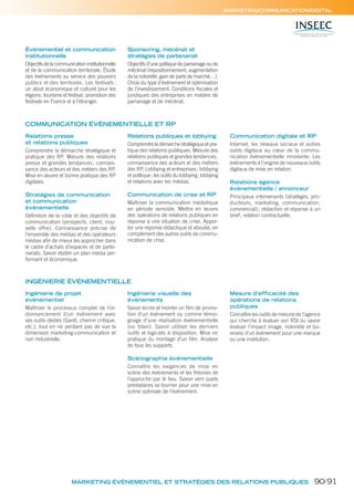 Relations presse
et relations publiques
Comprendre la démarche stratégique et
pratique des RP. Mesure des relations
presse et grandes tendances; connais-
sance des acteurs et des métiers des RP.
Mise en œuvre et bonne pratique des RP
digitales.
Stratégies de communication
et communication
événementielle
Définition de la cible et des objectifs de
communication (prospects, client, nou-
velle offre). Connaissance précise de
l’ensemble des médias et des opérateurs
médias afin de mieux les approcher dans
le cadre d’achats d’espaces et de parte-
nariats. Savoir établir un plan média per-
formant et économique.
Relations publiques et lobbying
Comprendre la démarche stratégique et pra-
tique des relations publiques. Mesure des
relations publiques et grandes tendances;
connaissance des acteurs et des métiers
des RP. Lobbying et entreprises; lobbying
et politique; les outils du lobbying; lobbying
et relations avec les médias.
Communication de crise et RP
Maîtriser la communication médiatique
en période sensible. Mettre en œuvre
des opérations de relations publiques en
réponse à une situation de crise. Appor-
ter une réponse didactique et aboutie, en
complément des autres outils de commu-
nication de crise.
Communication digitale et RP
Internet, les réseaux sociaux et autres
outils digitaux au cœur de la commu-
nication événementielle innovante. Les
événements à l’origine de nouveaux outils
digitaux de mise en relation.
Relations agence
événementielle / annonceur
Principaux intervenants (stratèges, pro-
ducteurs, marketing, communication,
commercial); rédaction et réponse à un
brief; relation contractuelle.
Événementiel et communication
institutionnelle
Objectifsdelacommunicationinstitutionnelle
et de la communication territoriale. Étude
des événements au service des pouvoirs
publics et des territoires. Les festivals :
un atout économique et culturel pour les
régions; tourisme et festival; promotion des
festivals en France et à l’étranger.
Sponsoring, mécénat et
stratégies de partenariat
Objectifs d’une politique de parrainage ou de
mécénat (repositionnement, augmentation
de la notoriété, gain de parts de marché…).
Choix du type d’événement et optimisation
de l’investissement. Conditions ﬁscales et
juridiques des entreprises en matière de
parrainage et de mécénat.
Ingénierie de projet
événementiel
Maîtriser le processus complet de l’or-
donnancement d’un événement avec
ses outils dédiés (Gantt, chemin critique,
etc.), tout en ne perdant pas de vue la
dimension marketing-communication et
non industrielle.
Ingénierie visuelle des
événements
Savoir écrire et monter un ﬁlm de promo-
tion d’un événement ou comme témoi-
gnage d’une réalisation événementielle
(ou bilan). Savoir utiliser les derniers
outils et logiciels à disposition. Mise en
pratique du montage d’un film. Analyse
de tous les supports.
Scénographie événementielle
Connaître les exigences de mise en
scène des événements et les théories de
l’approche par le lieu. Savoir vers quels
prestataires se tourner pour une mise en
scène optimale de l’événement.
Mesure d’efficacité des
opérations de relations
publiques
Connaître les outils de mesure de l’agence
qui cherche à évaluer son RSI ou savoir
évaluer l’impact image, notoriété et bu-
siness d’un événement pour une marque
ou une institution.
MARKETING/COMMUNICATION/DIGITAL
COMMUNICATION ÉVÉNEMENTIELLE ET RP
INGÉNIERIE ÉVÉNEMENTIELLE
MARKETING ÉVÉNEMENTIEL ET STRATÉGIES DES RELATIONS PUBLIQUES 90/91
 