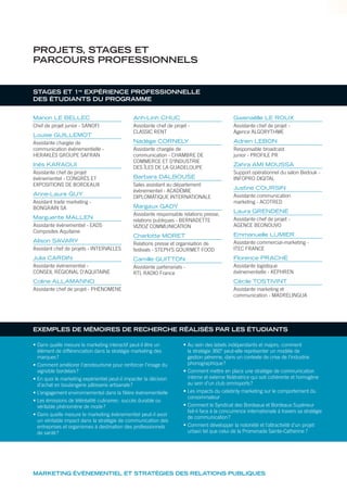 STAGES ET 1re
EXPÉRIENCE PROFESSIONNELLE
DES ÉTUDIANTS DU PROGRAMME
Manon LE BELLEC
Chef de projet junior - SANOFI
Louise GUILLEMOT
Assistante chargée de
communication événementielle -
HERAKLÈS GROUPE SAFRAN
Inès KARAOUI
Assistante chef de projet
événementiel - CONGRÈS ET
EXPOSITIONS DE BORDEAUX
Anne-Laure GUY
Assistant trade marketing -
BONGRAIN SA
Marguerite MALLEN
Assistante événementiel - EADS
Composites Aquitaine
Alison SAVARY
Assistant chef de projets - INTERVALLES
Julia CARDIN
Assistante événementiel -
CONSEIL RÉGIONAL D‘AQUITAINE
Coline ALLAMANNO
Assistante chef de projet - PHÉNOMENE
Anh-Linh CHUC
Assistante chef de projet -
CLASSIC RENT
Nadège CORNELY
Assistante chargée de
communication - CHAMBRE DE
COMMERCE ET D’INDUSTRIE
DES ÎLES DE LA GUADELOUPE
Barbara DALBOUSE
Sales assistant au département
évènementiel - ACADÉMIE
DIPLOMATIQUE INTERNATIONALE
Margaux GADY
Assistante responsable relations presse,
relations publiques - BERNADETTE
VIZIOZ COMMUNICATION
Charlotte MORET
Relations presse et organisation de
festivals - STEPH’S GOURMET FOOD
Camille GUITTON
Assistante partenariats -
RTL RADIO France
Gwenaëlle LE ROUX
Assistante chef de projet -
Agence ALGORYTHME
Adrien LEBON
Responsable broadcast
junior - PROFILE PR
Zahra AMI MOUSSA
Support opérationnel du salon Bedouk -
INFOPRO DIGITAL
Justine COURSIN
Assistante communication
marketing - ACOTRED
Laura GRENDENE
Assistante chef de projet -
AGENCE BEONOUVO
Emmanuelle LUMIER
Assistante commercial-marketing -
ITEC FRANCE
Florence PRACHE
Assistante logistique
événementielle - KEPHREN
Cécile TOSTIVINT
Assistante marketing et
communication - MADRELINGUA
PROJETS, STAGES ET
PARCOURS PROFESSIONNELS
MARKETING ÉVÉNEMENTIEL ET STRATÉGIES DES RELATIONS PUBLIQUES
• Dans quelle mesure le marketing interactif peut-il être un
élément de différenciation dans la stratégie marketing des
marques?
• Comment améliorer l’œnotourisme pour renforcer l’image du
vignoble bordelais?
• En quoi le marketing expérientiel peut-il impacter la décision
d’achat en boulangerie pâtisserie artisanale?
• L’engagement environnemental dans la filière événementielle
• Les émissions de téléréalité culinaires: succès durable ou
véritable phénomène de mode?
• Dans quelle mesure le marketing évènementiel peut-il avoir
un véritable impact dans la stratégie de communication des
entreprises et organismes à destination des professionnels
de santé?
• Au sein des labels indépendants et majors, comment
la stratégie 360° peut-elle représenter un modèle de
gestion pérenne, dans un contexte de crise de l’industrie
phonographique?
• Comment mettre en place une stratégie de communication
interne et externe fédératrice qui soit cohérente et homogène
au sein d’un club omnisports?
• Les impacts du celebrity marketing sur le comportement du
consommateur
• Comment le Syndicat des Bordeaux et Bordeaux Supérieur
fait-il face à la concurrence internationale à travers sa stratégie
de communication?
• Comment développer la notoriété et l’attractivité d’un projet
urbain tel que celui de la Promenade Sainte-Catherine ?
EXEMPLES DE MÉMOIRES DE RECHERCHE RÉALISÉS PAR LES ÉTUDIANTS
 