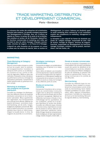 MARKETING/COMMUNICATION/DIGITAL
TRADE MARKETING, DISTRIBUTION
ET DÉVELOPPEMENT COMMERCIAL
Paris Bordeaux
La croissance des ventes des entreprises de la distribution
française reste soutenue. Les grandes enseignes poursuivent
leur développement à l’étranger. Avec ses 3 millions de
salariés en France, le secteur de la vente et de la distribu-
tion constitue un secteur clé de l’économie. Aujourd’hui,
les fonctions commerciales et marketing sont celles qui
recrutent le plus de cadres (manager d’équipes commer-
ciales, directeur de magasin…), en France et à l’étranger.
L’objectif de cette formation est de proposer un cursus
en phase avec les besoins du marché, dans un secteur en
développement. Le cursus s’adresse aux étudiants ayant
un profil marketing et/ou commercial, et qui souhaitent
acquérir des compétences en marketing, management et
entrepreneuriat.
La formation a pour objectif de former les étudiants aux
postes de: category manager, responsable de zone, chef
de secteur, manager de magasin, directeur de magasin,
franchisé, responsable de développement de franchise,
manager d’enseigne, acheteur, chef de produit, merchan-
diseur, chef des ventes, etc.
Trade Marketing et Category
Management
Placer le consommateur-shopper au centre
de tous les projets, dans un partena-
riat enseigne/industriel. Considérer la
démarche ECR comme un accélérateur
de croissance et non comme un élé-
ment de négociation. Mettre en place des
méthodes d’évaluation et des indicateurs
de performance communs. Échanger les
informations pertinentes. Comprendre la
réalité opérationnelle du partenaire et en
tenir compte.
Marketing et stratégies
des enseignes de la grande
distribution
Connaître les stratégies de développe-
ment des différents acteurs de la grande
distribution alimentaire et de la distri-
bution spécialisée. Mieux appréhender
leur organisation, leur fonctionnement
pour anticiper leurs attentes. Maîtriser les
aspects techniques: promotions trade,
merchandising, prix de vente, marges,
budgets de coopération commerciale. Maî-
triser la chaîne du B to B to C ou comment
satisfaire deux clients en même temps.
Intégrer la nouvelle donne: le drive, les
magasins de proximité, le e-commerce.
Stratégies marketing et
commerciales
Comprendre et intégrer une problématique
marketing, pour la décliner à un niveau
opérationnel.
Savoir déﬁnir et élaborer une innovation
commerciale (format, mode de distribution
et concept d’enseigne et/ou de magasin),
localement ou à l’international. Analyser les
composantes de la marque en vue de les
mettre en œuvre au niveau de l’enseigne
et des différents points de vente.
Études et recherches
marketing
Comprendre l’importance de la connais-
sance du consommateur (consumer
insight) dans la démarche marketing et
le rôle que jouent les études dans la prise
de décision managériale. Maîtriser les
différentes techniques d’études et leur
méthodologie (ad hoc quantitatives, ad
hoc qualitatives, panels) et le vocabu-
laire spéciﬁque du secteur des études.
Connaître les différents types d’études
en fonction de leur objet (test de concept,
test de produit ou service, bilan de cam-
pagne publicitaire, satisfaction clients,
étude d’image, étude de comportements,
étude stratégiques de type segmentation,
ciblage, études shoppers, étude U&A…).
Panels et études commerciales
Former les étudiants à l’exploitation et à
l’interprétation des données quantitatives
issues des panels de détaillants et de
consommateurs en vue de leur utilisation
dans une optique de réﬂexion stratégique
(le plan de marketing, la prévision des
ventes) et opérationnelle (l’action mar-
keting /commerciale et le contrôle de
son efﬁcacité).
Merchandising
Connaître les différents types de mer-
chandising. Savoir analyser le compor-
tement du consommateur comme clé de
voûte du merchandising. Savoir réaliser
l’analyse quantitative d’un rayon: optimi-
sation, valeur, logiques d’implantation,
assortiment. Connaître les implications
de l’euro sur le merchandising. Découvrir
les logiciels dédiés au merchandising.
MARKETING
TRADE MARKETING, DISTRIBUTION ET DÉVELOPPEMENT COMMERCIAL 92/93
 