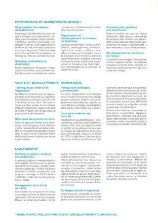 Organisation des réseaux
de distribution
Présentation des différentes structures des
réseaux intégrés ou indépendants: fran-
chise, gérance-mandat, location gérance,
distribution sélective, concession, etc.
Décoder l’identité d’une organisation et
analyser les mécanismes contractuels
structurant le groupe. Choix du réseau
en fonction des objectifs stratégiques de
l’entreprise. Rôle des centrales d’achat.
Stratégie immobilière et
distribution
Étude d’implantation. Prospection et négo-
ciation immobilière, baux commerciaux.
Fonctionnement immobilier des centres
commerciaux. Problématiques immobi-
lières dans la franchise.
Organisation et
développement d’un réseau
de franchise
Connaître les différents métiers du fran-
chiseur : développement, animation,
organisation, aspects juridiques, mar-
keting, formation, administration ﬁnance
de la création d’une franchise. Déﬁnir le
positionnement de l’enseigne, construire
et animer le réseau de franchise (recru-
tement et formation des franchisés).
Internationalisation de la franchise : la
master franchise.
Business plan appliqué
à la distribution
Décrire et chiffrer un projet de création
d’entreprise. Utilité, enjeux et méthodologie
du Business Plan. Adopter une présen-
tation écrite, adéquate et structurée pour
présenter son projet à des banques, à
des investisseurs, ou aux têtes de réseau.
Développement et animation
du réseau
Lancement d’une enseigne. Suivi commer-
cial des magasins. Gestion des relations
enseigne / points de vente. Contrôle du
respect de la politique commerciale et du
cahier des charges.
Techniques de vente et de
négociation
Appréhender les techniques de négocia-
tion et de vente. Répondre aux objections.
Comprendre la politique d’achat et les
motivations de son client. Décrypter la
communication verbale et non verbale.
Instaurer la conﬁance relationnelle dans
la durée. Préparer ses rendez-vous de
prospection et de ﬁdélisation.
Stratégies des grands comptes
Avoir une approche centrée sur le client;
aspect psychologique d’une décision
d’achat; jeux de rôles et simulation; iden-
tiﬁer les comportements adaptés à chaque
étape du cycle d’achat; l’utilisation d’outils
et de comportements adaptés pour le suivi
d’une stratégie.
Politiques et stratégies
commerciales
Connaître l’organisation commerciale
et son fonctionnement dans les grands
groupes industriels. Élaborer une straté-
gie commerciale et ﬁxer des objectifs par
client. Décliner la stratégie marketing et les
plans d’action commerciale sur le terrain.
Droit de la vente et des
contrats
Relations fournisseurs/distributeurs: com-
prendre les incidences des lois Raffarin,
Galland, NRE, loi et circulaires Dutreil et
de la LME sur la politique commerciale,
les marges de négociations et les rela-
tions commerciales. Depuis la loi Royer
de 1973, le législateur intervient pour
réguler les relations entre l’industrie et le
commerce, les rendre plus transparentes,
défendre la libre concurrence, et morali-
ser les relations commerciales. Élaborer
les conditions générales de vente, les
CPV (Conditions Particulières de Vente),
la coopération commerciale, SRP (seuil
de rente à pertes), et rédiger les contrats
annuels avec les distributeurs.
Relations distributeurs/consommateurs:
droit de la consommation, obligation
d’information, affichage des prix, pra-
tiques réglementées (vente avec prime,
promotion, soldes, liquidation, publicité
comparative) et interdites. Garanties et SAV.
Contrôle de gestion appliqué
à la distribution
La gestion budgétaire: montage et gestion
des budgets commerciaux. La gestion
des coûts commerciaux: analyse et réo-
rientation statistique. Analyse des écarts
associés à l’activité commerciale: suivi
des écarts de marge, de CA. Étude de la
rentabilité produit: direct costing simple,
évolué, marge.
Management de la force
de vente
Comprendre les missions et les enjeux
du manager commercial. Déterminer une
organisation efﬁcace de la force de vente.
Mesurer et piloter les résultats. Former,
évaluer et motiver la force de vente pour
réaliser les objectifs commerciaux.
Piloter efficacement les ressources
humaines au sein d’une équipe com-
merciale ou d’un magasin: recrutement,
entretien d’embauche, contrat de tra-
vail, respect des conventions collectives,
CHSCT, temps de pause, durée du tra-
vail et heures supplémentaires. Gestion
des plannings et des absences (congés,
maladie). Formation des équipes. Entre-
tiens annuels.
Stratégies achats et logistique
Comprendre les contraintes du secteur
de la grande distribution en termes de
gestion des approvisionnements et des
stocks. Intégrer les enjeux en matière
de réduction des coûts logistiques, à
l’heure du « juste-à-temps ». Maîtriser les
dispositifs de coordination de la chaîne
d’approvisionnement vers les points de
vente de détail et les enjeux des systèmes
d’information collaboratifs de type EDI.
Créer de la valeur sur l’ensemble de la
chaîne d’approvisionnement: amélioration
du service, réduction de coûts.
DISTRIBUTION ET ANIMATION DE RÉSEAU
VENTE ET DÉVELOPPEMENT COMMERCIAL
MANAGEMENT
TRADE MARKETING, DISTRIBUTION ET DÉVELOPPEMENT COMMERCIAL
 