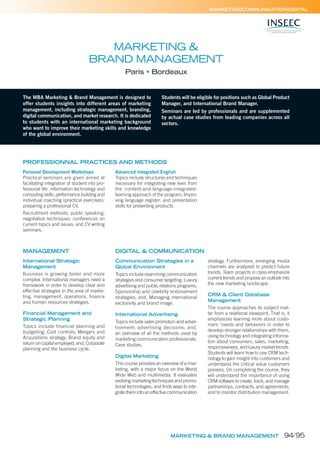 MARKETING & BRAND MANAGEMENT
MARKETING/COMMUNICATION/DIGITAL
MARKETING &
BRAND MANAGEMENT
Paris Bordeaux
The MBA Marketing & Brand Management is designed to
offer students insights into different areas of marketing
management, including strategic management, branding,
digital communication, and market research. It is dedicated
to students with an international marketing background
who want to improve their marketing skills and knowledge
of the global environment.
Students will be eligible for positions such as Global Product
Manager, and International Brand Manager.
Seminars are led by professionals and are supplemented
by actual case studies from leading companies across all
sectors.
International Strategic
Management
Business is growing faster and more
complex. International managers need a
framework in order to develop clear and
effective strategies in the area of marke-
ting, management, operations, ﬁnance
and human resources strategies.
Financial Management and
Strategic Planning
Topics include financial planning and
budgeting; Cost controls; Mergers and
Acquisitions strategy; Brand equity and
return on capital employed; and, Corporate
planning and the business cycle.
MANAGEMENT
PROFESSIONNAL PRACTICES AND METHODS
Personal Development Workshops
Practical seminars are given aimed at
facilitating integration of student into pro-
fessional life: information technology and
computing skills; performance building and
individual coaching (practical exercises):
preparing a professional CV.
Recruitment methods; public speaking;
negotiation techniques; conferences on
current topics and issues; and CV writing
seminars.
Advanced Integrated English
Topics include structures and techniques
necessary for integrating new lexis from
the content-and-language-integrated-
learning approach of the program; Impro-
ving language register; and presentation
skills for presenting products.
Communication Strategies in a
Global Environment
Topics include examining communication
strategies and consumer targeting; Luxury
advertising and public relations programs;
Sponsorship and celebrity endorsement
strategies; and, Managing international
exclusivity and brand image.
International Advertising
Topics include sales promotion and adver-
tisement; advertising decisions; and,
an overview of all the methods used by
marketing communication professionals.
Case studies.
Digital Marketing
This course provides an overview of e-mar-
keting, with a major focus on the World
Wide Web and multimedia. It evaluates
evolving marketing techniques and promo-
tional technologies, and ﬁnds ways to inte-
grate them into an effective communication
strategy. Furthermore, emerging media
channels are analyzed to predict future
trends. Team projects in class emphasize
current trends and propose an outlook into
the new marketing landscape.
CRM & Client Database
Management
The course approaches its subject mat-
ter from a relational viewpoint. That is, it
emphasizes learning more about custo-
mers ‘needs and behaviors in order to
develop stronger relationships with them,
using technology and integrating informa-
tion about consumers, sales, marketing,
responsiveness, and luxury market trends.
Students will learn how to use CRM tech-
nology to gain insight into customers and
understand the critical value customers
possess. On completing the course, they
will understand the importance of using
CRM software to create, track, and manage
partnerships, contracts, and agreements;
and to monitor distribution management.
DIGITAL & COMMUNICATION
94/95
 