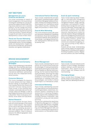 MARKETING & BRAND MANAGEMENT
Management of Luxury
Products and Brands
The course concentrates on aspects of
brand management in the luxury domain
including the marketing mix, pricing poli-
cies and the analysis of product offer inclu-
ding brand extensions and co-branded
products. The role of design and innova-
tion will also be examined as well as the
special techniques required for launching
a new luxury product. Students will learn
to apply the principles of luxury product
development to a sector of their choice.
Travel and Tourism Marketing
Topics include: How innovation is transfor-
ming bespoke tourism; Success strategies,
trends and developments; Insights into
the business of private jets, personalized
itineraries and signature destinations.
International Fashion Marketing
Topics include: Understand the principles
which govern marketing activities in global
environment; Managing creativity and inno-
vation; Existing and emerging markets for
fashion goods; and, International market
entry, product launches, marketing stra-
tegies and promotions in fashion sector.
Food & Wine Marketing
This course introduces product life cycles
and new product development: Developing
line extensions; Visual merchandising and
promotional materials; Brand identity and
visual design in packaging development;
and, Tasting sessions, ﬁeld trips and visits
by leading chefs.
Event & sport marketing
Topics include attaining deeper knowle-
dge in a real world event management
situations and the ﬁve stages of event
management (research, design, planning,
coordination, and evaluation); Unders-
tanding how to manage time and human
resources effectively; Having insight into
hiring vendors, caterers, sound and light
technicians; Entertainment, and other
resources; Learning how to conduct an
event site inspection; Being knowledgeable
about risk-management procedures and
tactics; Learning about the requirements
for necessary contracts, permits, and
licenses, and how to meet these requi-
rements and understand budgeting, pri-
cing, and accounting as they relate to
event design.
Students will also study: Understanding
sports industry, players and opportunities;
Designing and controlling events logistics;
Providing hospitality at events; Negotia-
tions and contracts; and, Event marketing.
KEY SECTORS
Leading Brand and Company
Strategies
Topics include developing an international
strategic plan; Brand portfolio planning in
international groups; Growth strategies in
mature and emerging markets; Managing
international distribution partnerships;
and the role of the independent family-
owned business.
Consumer Behavior
This course investigates the dynamics
of human behavior and how it relates to
decision-making. It concentrates on the
most important factors that inﬂuence the
consumer’s decision making process.
These include, at the individual level,
motivation, personality traits and the self-
concept, values and lifestyles, as well as
psychological processes at the social and
cultural level. These include group mem-
bership, social classes and subcultures.
Market Research
This course presents the basic theory,
tools and actual examples of techniques
used in market research. How research
can be used to help make informed stra-
tegy as well as marketing decisions to
help create opportunities, and solve real
business problems. How to introduce
products into different geographic areas
is also discussed.
Brand Management
Topics include understanding the role of
brands, the concept of brand equity and
the advantages of creating strong brands;
Exploring the brand equity concept; Iden-
tify and establish an effective brand posi-
tioning; Use the Customer Based Brand
Equity framework; Examining main ways
of building brand equity with a speciﬁc
emphasis on brand elements and new
perspectives on marketing; Grasp bran-
ding strategies; and Conduct a Brand
Audit Project in an international context.
International Marketing
Topics include understanding consumer
and organizational purchasing behavior;
market segmentation; market share, dis-
tribution systems; marketing mix and
development of marketing strategies;
strategic aspects of the marketing function
including channels of distribution, retail
improvement, pricing; and new product
launching.
Discover and understand the speciﬁcities
of Marketing Management in different
business areas: B2B, Services, Hospitality,
Non Proﬁt Organizations. Develop Marke-
ting and Brand Management skills and
carry out a marketing planning process in
various sectors in an international context.
Merchandising
Topics include: Consumer behavior as the
keystone to brand strategy; Quantitative
analysis relating to product placement;
Optimization, value, reasons to set up,
product range; and, Software tools for
merchandising.
Packaging Design
Topics include Brand Strategy; Visual
Identity; Design and packaging; Industrial
Design, Sales and, Marketing Architecture.
BRAND MANAGEMENT
 