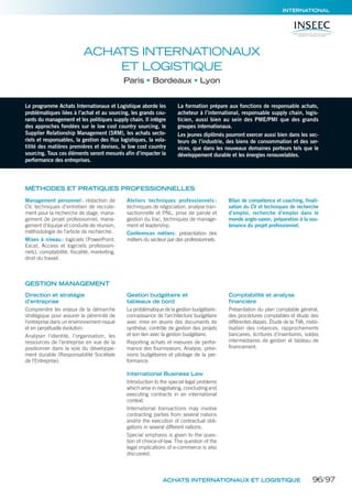 MARKETING/COMMUNICATION/DIGITAL
ACHATS INTERNATIONAUX ET LOGISTIQUE
INTERNATIONAL
Le programme Achats Internationaux et Logistique aborde les
problématiques liées à l’achat et au sourcing, les grands cou-
rants du management et les politiques supply chain. Il intègre
des approches fondées sur le low cost country sourcing, le
Supplier Relationship Management (SRM), les achats secto-
riels et responsables, la gestion des flux logistiques, la vola-
tilité des matières premières et devises, le low cost country
sourcing. Tous ces éléments seront mesurés afin d’impacter la
performance des entreprises.
La formation prépare aux fonctions de responsable achats,
acheteur à l’international, responsable supply chain, logis-
ticien, aussi bien au sein des PME/PMI que des grands
groupes internationaux.
Les jeunes diplômés pourront exercer aussi bien dans les sec-
teurs de l’industrie, des biens de consommation et des ser-
vices, que dans les nouveaux domaines porteurs tels que le
développement durable et les énergies renouvelables.
ACHATS INTERNATIONAUX
ET LOGISTIQUE
Paris Bordeaux Lyon
MÉTHODES ET PRATIQUES PROFESSIONNELLES
Management personnel : rédaction de
CV, techniques d’entretien de recrute-
ment pour la recherche de stage, mana-
gement de projet professionnel, mana-
gement d’équipe et conduite de réunion,
méthodologie de l’article de recherche.
Mises à niveau: logiciels (PowerPoint,
Excel, Access et logiciels profession-
nels), comptabilité, fiscalité, marketing,
droit du travail.
Ateliers techniques professionnels :
techniques de négociation, analyse tran-
sactionnelle et PNL, prise de parole et
gestion du trac, techniques de manage-
ment et leadership.
Conférences métiers: présentation des
métiers du secteur par des professionnels.
Bilan de compétence et coaching, finali-
sation du CV et techniques de recherche
d’emploi, recherche d’emploi dans le
monde anglo-saxon, préparation à la sou-
tenance du projet professionnel.
Direction et stratégie
d’entreprise
Comprendre les enjeux de la démarche
stratégique pour assurer la pérennité de
l’entreprise dans un environnement risqué
et en perpétuelle évolution.
Analyser l’identité, l’organisation, les
ressources de l’entreprise en vue de la
positionner dans la voie du développe-
ment durable (Responsabilité Sociétale
de l’Entreprise).
Gestion budgétaire et
tableaux de bord
La problématique de la gestion budgétaire:
connaissance de l’architecture budgétaire
avec mise en œuvre des documents de
synthèse, contrôle de gestion des projets
et son lien avec la gestion budgétaire.
Reporting achats et mesures de perfor-
mance des fournisseurs. Analyse, prévi-
sions budgétaires et pilotage de la per-
formance.
International Business Law
Introduction to the special legal problems
which arise in negotiating, concluding and
executing contracts in an international
context.
International transactions may involve
contracting parties from several nations
and/or the execution of contractual obli-
gations in several different nations.
Special emphasis is given to the ques-
tion of choice-of-law. The question of the
legal implications of e-commerce is also
discussed.
Comptabilité et analyse
financière
Présentation du plan comptable général,
des procédures comptables et étude des
différentes étapes. Étude de la TVA, mobi-
lisation des créances, rapprochements
bancaires, écritures d’inventaires, soldes
intermédiaires de gestion et tableau de
financement.
GESTION MANAGEMENT
96/97
 