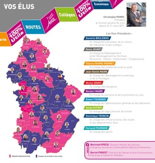 VOS ÉLUS

Le

t
en
em
rt
pa
dé

0
0 ile

Christophe PERNY,
Président
du Conseil général du Jura
depuis le 31 mars 2011.

Les Vice-Présidents :

darité 1 t

Danielle BRULEBOIS

D. TRONCIN

En charge de la jeunesse, de la culture,
de l'éducation et des collèges.

M. GANET

MONTMIREY
LE-CHÂTEAU

GENDREY

Denis JEUNET

ROCHEFORT/NENON

En charge du Développement
et de l'Aménagement du Territoire
(Économie - Habitat - Collectivités - Coopérations)

D. JEUNET
DAMPIERRE

P. VIVERGE
F. DAVID

DOLE NORD-EST

MONTBARREY

DOLE SUD-OUEST

Thierry FAIVRE-PIERRET

CHEMIN

M. GINIES

En charge des solidarités et de la santéNorbert Maire

VILLERS FARLAY

J.M. SERMIER

A. BIGUEUR

Jean-Daniel MAIRE

SALINS-LES-BAINS

J.M. DAUBIGNEY
CHAUSSIN

En charge de l'Aménagement numérique
et de la montagneRobert Tournier

ARBOIS

C. TORCK
N. MAIRE

J.F. GAILLARD

CHAUMERGY

POLIGNY

M.C. CHAUVIN

CHAMPAGNOLE

Michel GINIES
En charge des transports

NOZEROY

Norbert MAIRE

SELLIÈRES

D. BRULEBOIS

R. TOURNIER

En charge du tourisme et de la promotion du Jura

S. OUTREY
BLETTERANS

VOITEUR

M.O. MAINGUET

En charge de l'administration générale et des bâtiments

CONLIÈGE

M.H. DUVERNET

LONS-LE-SAUNIER
NORD
LONS-LE-SAUNIER
SUD

Robert TOURNIER

C. PERNOT

J. RAQUIN

G. BLONDEAU
CLAIRVAUX-LES-LACS

D. CHALUMEAUX

LES PLANCHES EN MTGNE

F. FOURNIER

G. BAILLY

Serge OUTREY
En charge de l'agriculture et de la forêt

SAINT-LAURENT
EN-GRANDVAUX

Dominique TRONCIN

C. PERNY

BEAUFORT

Développement
Économique

%
0 le

0
1 ti
Collèges U
Le

ROUTES

%

U

t
en
em
rt
pa
dé

En charge des infrastructures, des routes
et des déplacements doux

MOREZ

E. PERATI

ORGELET

M. BALLAND
MOIRANS
EN MONTAGNE

T. FAIVRE-PIERRET

F. GODIN

En charge des sports

ARINTHOD

SAINT-AMOUR

Fernand FOURNIER

SAINT-CLAUDE

J. BURDEYRON

R. PERRIN

H. PELISSARD

+

G. CARNET
LES BOUCHOUX

J.D. MAIRE

Majorité Départementale

Groupe de la Droite et du Centre

INFOS

SAINT-JULIEN

Bertrand SPECQ, Directeur Général des Services.

Il dirige les services du Conseil général répartis en 8 directions.

Muriel PONCET, Directrice de Cabinet et de la Communication.
Elle dirige le Cabinet du Président.

 