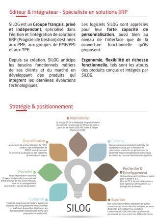 Stratégie & positionnement
SILOG
Évolution progressive de toute la gamme de
produits vers une plateforme Web raisonnée
et maîtrisée. Aujourd’hui déjà toutes les
fonctionnalités commerciales (CRM) sont
proposées en mode SAAS.
Notre implantation nationale
(7 agences régionales) nous permet
d’être proches de nos clients français,
pour un accompagnement
plus direct et plus de disponibilité.
La poursuite de la diversiﬁcation de l’offre
produit, avec le lancement de
PROST, visent à assurer
la présence du groupe sur des segments
de marché plus larges.
Le Groupe SILOG a développé progressivement
son activité commerciale en Afrique du nord, à
partir de sa ﬁliale SILOG INT, créée à Tanger
(Maroc) en 1999.
Nous assurons une évolution maîtrisée des
systèmes en place, par l’utilisation de
plateformes standards qui garantissent la
pérennité des personnalisations réalisées par
les clients au cours de l’évolution des versions.
Un investissement continu est opéré
pour la partie R & D.
Plus de 70 % de nos collaborateurs
sont ingénieurs et travaillent sur
les logiciels de demain.
Nos consultants métiers possèdent de solides
connaissances terrain dans les multiples secteurs
d’activités qu’ils côtoient au quotidien.
La réussite de SILOG tient dans la relation de
partenariat qui nous unit à nos différents clients.
Diversiﬁcation
Proximité
Évolution
International
Garantie
Recherche &
Développement
Expertise
SILOG est un Groupe français, privé
et indépendant, spécialisé dans
l’édition et l’intégration de solutions
ERP (Progiciel de Gestion) destinées
aux PME, aux groupes de PME/PMI
et aux TPE.
Depuis sa création, SILOG anticipe
les besoins fonctionnels métiers
de ses clients et du marché en
développant des produits qui
intègrent les dernières évolutions
technologiques.
Les logiciels SILOG sont appréciés
pour leur forte capacité de
personnalisation, aussi bien au
niveau de l’interface que de la
couverture fonctionnelle qu’ils
proposent.
Ergonomie, flexibilité et richesse
fonctionnelle, tels sont les atouts
des produits conçus et intégrés par
SILOG.
éditeur & intégrateur - Spécialiste en solutions ERP
 