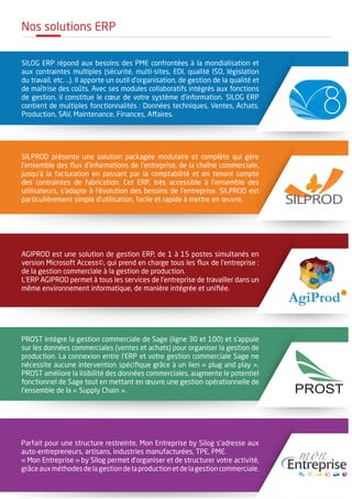 Nos solutions ERP
SILOG ERP répond aux besoins des PME confrontées à la mondialisation et
aux contraintes multiples (sécurité, multi-sites, EDI, qualité ISO, législation
du travail, etc. ..). Il apporte un outil d’organisation, de gestion de la qualité et
de maîtrise des coûts. Avec ses modules collaboratifs intégrés aux fonctions
de gestion, il constitue le cœur de votre système d’information. SILOG ERP
contient de multiples fonctionnalités : Données techniques, Ventes, Achats,
Production, SAV, Maintenance, Finances, Affaires.
SILPROD présente une solution packagée modulaire et complète qui gère
l’ensemble des flux d’informations de l’entreprise, de la chaîne commerciale,
jusqu’à la facturation en passant par la comptabilité et en tenant compte
des contraintes de fabrication. Cet ERP, très accessible à l’ensemble des
utilisateurs, s'adapte à l’évolution des besoins de l’entreprise. SILPROD est
particulièrement simple d’utilisation, facile et rapide à mettre en œuvre.
AGIPROD est une solution de gestion ERP, de 1 à 15 postes simultanés en
version Microsoft Access©, qui prend en charge tous les flux de l’entreprise :
de la gestion commerciale à la gestion de production.
L’ERP AGIPROD permet à tous les services de l’entreprise de travailler dans un
même environnement informatique, de manière intégrée et unifiée.
PROST intègre la gestion commerciale de Sage (ligne 30 et 100) et s’appuie
sur les données commerciales (ventes et achats) pour organiser la gestion de
production. La connexion entre l'ERP et votre gestion commerciale Sage ne
nécessite aucune intervention spécifique grâce à un lien « plug and play ».
PROST améliore la lisibilité des données commerciales, augmente le potentiel
fonctionnel de Sage tout en mettant en œuvre une gestion opérationnelle de
l’ensemble de la « Supply Chain ».
Parfait pour une structure restreinte, Mon Entreprise by Silog s’adresse aux
auto-entrepreneurs, artisans, industries manufacturées, TPE, PME.
« Mon Entreprise » by Silog permet d’organiser et de structurer votre activité,
grâceauxméthodesdelagestiondelaproductionetdelagestioncommerciale.
SILPROD
PROST
 