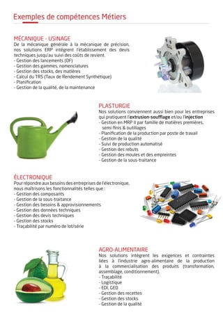 Exemples de compétences Métiers
Mécanique - Usinage
De la mécanique générale à la mécanique de précision,
nos solutions ERP intègrent l'établissement des devis
techniques jusqu'au suivi des coûts de revient.
- Gestion des lancements (OF)
- Gestion des gammes, nomenclatures
- Gestion des stocks, des matières
- Calcul du TRS (Taux de Rendement Synthétique)
- Planification
- Gestion de la qualité, de la maintenance
plasturgie
Nos solutions conviennent aussi bien pour les entreprises
qui pratiquent l'extrusion-soufflage et/ou l'injection
- Gestion en MRP II par famille de matières premières,
semi-finis & outillages
- Planification de la production par poste de travail
- Gestion de la qualité
- Suivi de production automatisé
- Gestion des rebuts
- Gestion des moules et des empreintes
- Gestion de la sous-traitance
électronique
Pour répondre aux besoins des entreprises de l'électronique,
nous maîtrisons les fonctionnalités telles que :
- Gestion des composants
- Gestion de la sous-traitance
- Gestion des besoins & approvisionnements
- Gestion des données techniques
- Gestion des devis techniques
- Gestion des stocks
- Traçabilité par numéro de lot/série
agro-alimentaire
Nos solutions intègrent les exigences et contraintes
liées à l'industrie agro-alimentaire de la production
à la commercialisation des produits (transformation,
assemblage, conditionnement).
- Traçabilité
- Logistique
- EDI, GED
- Gestion des recettes
- Gestion des stocks
- Gestion de la qualité
 