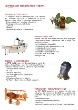 Exemples de compétences Métiers
PHARMACOLOGIE - CHIMIE
Les Progiciels SILOG ont été développés pour s'adapter
aux différents processus de fabrication du secteur
pharmaceutique, chimie, cosmétologie, pharmacologie.
- Gestion des données techniques (formules)
- Achat, approvisionnement & stocks
- Logistique
- Workflow
- Gestion de la qualité, du taux de service
machines spéciales
Pour les fabricants de machines spéciales, dont les projets
à fort investissement s'échelonnent dans le temps, nos
solutions prévoient :
- Gestion à l'affaire (bilan, CBN)
- Gestion des besoins & approvisionnement
- Gestion des devis techniques
- Gestion des numéros de série
- Suivi de fabrication en temps réél
- Calcul des coûts de revient
- Configurateur
TÔLERIE - chaudronnerie
La GPAO SILOG intègre les données liées au travail des
métaux et des alliages : cours des matériaux, certificats de
conformité matière, heures de fabrication et productivité.
- Gestion de la sous-traitance
- EDI, GED
- Logistique, traçabilité
- TRS (Taux de Rendement Synthétique)
- Lancement, OF
- Matières premières, prix de revient
- Planification & ordonnancement de la production
MENUISERIES - Débit/agencement
Les ERP SILOG apportent une réponse concrète aux
entreprises de menuiseries Bois-PVC-Alu. La gestion de
production est organisée pour maîtriser les coûts et les
délais.
- Gestion multi-unités
- Configurateur (options et variantes)
- Logistique
- Gestion des données technique (gammes, nomenclatures)
 