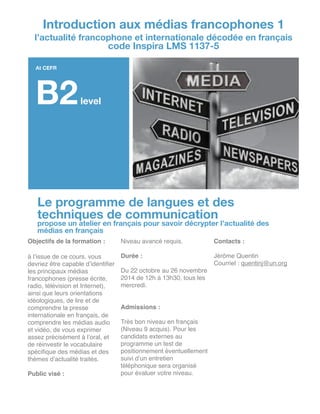 Le programme de langues et des
techniques de communication
propose un atelier en français pour savoir décrypter l’actualité des
médias en français
Objectifs de la formation :!
!
à l’issue de ce cours, vous
devriez être capable d’identiﬁer
les principaux médias
francophones (presse écrite,
radio, télévision et Internet),
ainsi que leurs orientations
idéologiques, de lire et de
comprendre la presse
internationale en français, de
comprendre les médias audio
et vidéo, de vous exprimer
assez précisément à l’oral, et
de réinvestir le vocabulaire
spéciﬁque des médias et des
thèmes d’actualité traités.!
!
Public visé :!
!
Niveau avancé requis.!
!
Durée : !
!
Du 22 octobre au 26 novembre
2014 de 12h à 13h30, tous les
mercredi.!
!
!
Admissions :!
!
Très bon niveau en français
(Niveau 9 acquis). Pour les
candidats externes au
programme un test de
positionnement éventuellement
suivi d’un entretien
téléphonique sera organisé
pour évaluer votre niveau.!
!
Contacts :!
!
Jérôme Quentin!
Courriel : quentinj@un.org!
!
!
!
!
!
!
!
!
!
!
!
Introduction aux médias francophones 1
l’actualité francophone et internationale décodée en français
code Inspira LMS 1137-5
At CEFR
B2level
 