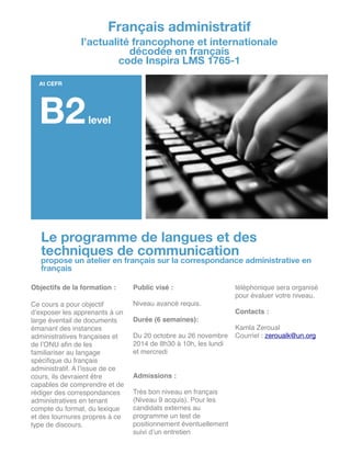 Le programme de langues et des
techniques de communication
propose un atelier en français sur la correspondance administrative en
français
Objectifs de la formation :!
!
Ce cours a pour objectif
d’exposer les apprenants à un
large éventail de documents
émanant des instances
administratives françaises et
de l’ONU aﬁn de les
familiariser au langage
spéciﬁque du français
administratif. A l’issue de ce
cours, ils devraient être
capables de comprendre et de
rédiger des correspondances
administratives en tenant
compte du format, du lexique
et des tournures propres à ce
type de discours. !
!
!
Public visé :!
!
Niveau avancé requis.!
!
Durée (6 semaines): !
!
Du 20 octobre au 26 novembre
2014 de 8h30 à 10h, les lundi
et mercredi!
!
!
Admissions :!
!
Très bon niveau en français
(Niveau 9 acquis). Pour les
candidats externes au
programme un test de
positionnement éventuellement
suivi d’un entretien
téléphonique sera organisé
pour évaluer votre niveau.!
!
Contacts :!
!
Kamla Zeroual!
Courriel : zeroualk@un.org

!
!
!
!
!
!
!
!
!
!
Français administratif
l’actualité francophone et internationale
décodée en français
code Inspira LMS 1765-1
At CEFR
B2level
 