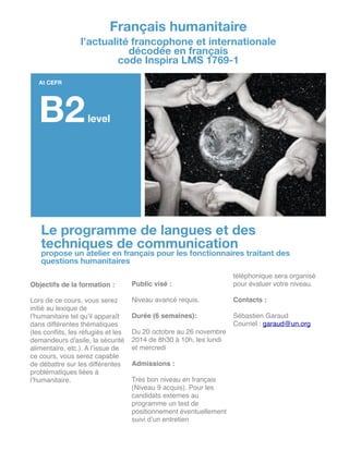 !
Objectifs de la formation :!
!
Lors de ce cours, vous serez
initié au lexique de
l’humanitaire tel qu’il apparaît
dans différentes thématiques
(les conﬂits, les réfugiés et les
demandeurs d'asile, la sécurité
alimentaire, etc.). A l’issue de
ce cours, vous serez capable
de débattre sur les différentes
problématiques liées à
l’humanitaire. !
!
!
!
!
!
!
!
Public visé :!
!
Niveau avancé requis.!
!
Durée (6 semaines): !
!
Du 20 octobre au 26 novembre
2014 de 8h30 à 10h, les lundi
et mercredi!
!
Admissions :!
!
Très bon niveau en français
(Niveau 9 acquis). Pour les
candidats externes au
programme un test de
positionnement éventuellement
suivi d’un entretien
téléphonique sera organisé
pour évaluer votre niveau.!
!
Contacts :!
!
Sébastien Garaud!
Courriel : garaud@un.org!
!
!
!
!
!
!
!
!
!
!
!
Français humanitaire
l’actualité francophone et internationale
décodée en français
code Inspira LMS 1769-1
At CEFR
B2level
Le programme de langues et des
techniques de communication
propose un atelier en français pour les fonctionnaires traitant des
questions humanitaires
 