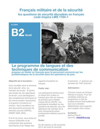Le programme de langues et des
techniques de communication
propose un atelier en français pour le personnel concerné par les
problématiques de la sécurité dans les opérations de paix.
Objectifs de la formation :!
!
Vous travaillez dans le domaine
de la sécurité et/ou du
maintien de la paix. À travers
des études de cas spéciﬁques
de terrain, vous développerez
des compétences techniques et
de communication nécessaires
à la gestion d’incidents en
mission. Vous travaillerez sur
des documents provenant de
diverses sources (UNPOL,
DOMP, DAM, DSS).!
!
À la ﬁn du cours, vous serez en
mesure d'identiﬁer et de
comprendre des questions
sécuritaires et de rédiger des
rapports d'incidents en
français .!
!
Public visé :!
!
Les participants doivent avoir
un assez bon niveau en
français pour être en mesure
de prendre part à l'atelier
(niveau B2 du CECR). Les
participants travaillant sur les
questions de sécurité pour les
opérations de maintien de la
paix (composante police,
composante militaire) auront la
priorité. !
!
Durée : !
!
Du 20 octobre au 26 novembre!
2014, les lundi et mercredi!
6 semaines : 2 séances par
semaine de 1h30 chacune.!
!
Admissions :!
!
Très bon niveau en français
(Niveau 9 acquis). Pour les
candidats externes au
programme un test de
positionnement éventuellement
suivi d’un entretien
téléphonique sera organisé
pour évaluer votre niveau.!
!
Contacts :!
Naïma Charaﬁ!
Courriel : charaﬁ@un.org!
!
!
!
!
Français militaire et de la sécurité
les questions de sécurité décodées en français
code Inspira LMS 1764-1
At CEFR
B2level
 